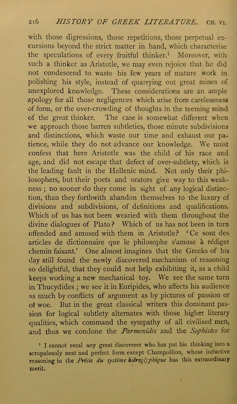 with those digressions, those repetitions, those perpetual ex- cursions beyond the strict matter in hand, which characterise the speculations of every fruitful thinker.^ Moreover, with such a thinker as Aristotle, we may even rejoice that he did not condescend to waste his few years of mature work in polishing his style, instead of quarrying out great mines of unexplored knowledge. These considerations are an ample apology for all those negligences which arise from carelessness of form, or the over-crowding of thoughts in the teeming mind of the great thinker. The case is somewhat different when we approach those barren subtleties, those minute subdivisions and distinctions, which waste our time and exhaust our pa- tience, while they do not advance our knowledge. We must confess that here Aristotle was the child of his race and age, and did not escape that defect of over-subtlety, which is the leading fault in the Hellenic mind. Not only their phi- losophers, but their poets and orators give way to this weak- ness ) no sooner do they come in sight of any logical distinc- tion, than they forthwith abandon themselves to the luxury of divisions and subdivisions, of definitions and qualifications. Which of us has not been wearied with them throughout the divine dialogues of Plato ? Which of us has not been in turn offended and amused with them in Aristotle? ‘ Ce sont des articles de dictionnaire que le philosophe s’amuse k rddiger chemin faisant.’ One almost imagines that the Greeks of his day still found the newly discovered mechanism of reasoning so delightful, that they could not help exhibiting it, as a child keeps working a new mechanical toy. We see the same turn in Thucydides \ we see it in Euripides, who affects his audience as much by conflicts of argument as by pictures of passion or of woe. But in the great classical writers this dominant pas- sion for logical subtlety alternates with those higher literary qualities, which command the sympathy of all civilised men, and thus we condone the Parmenides and the Sophistes for ’ I cannot recal any great discoverer who has put his thinking into a scrupulously neat and perfect form except Champollion, whose inductive reasoning in the Precis du systime hiiroglyphique has this extraordinaiy merit.