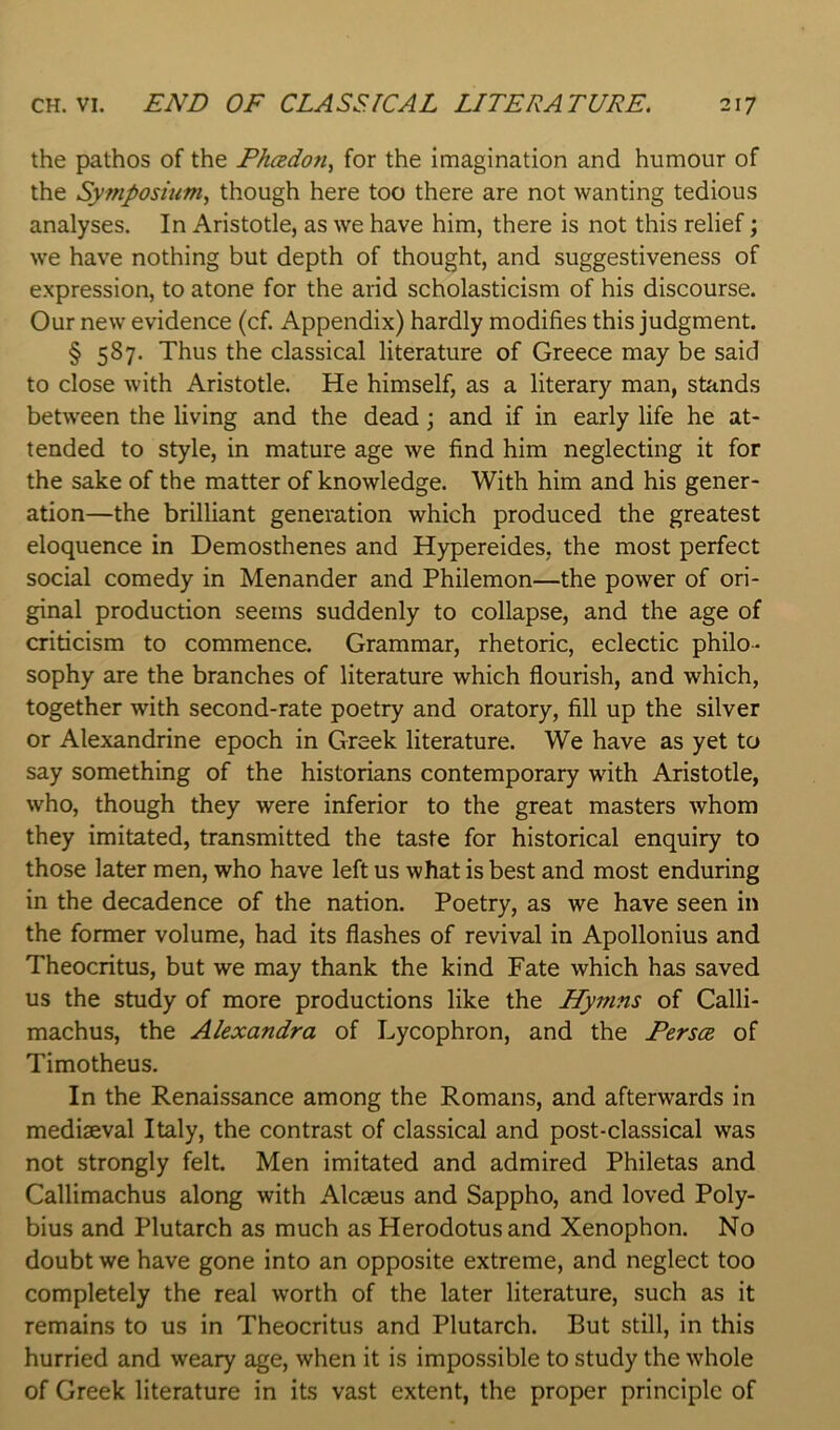 the pathos of the Fhcedoti^ for the imagination and humour of the Symposium^ though here too there are not wanting tedious analyses. In Aristotle, as we have him, there is not this relief \ we have nothing but depth of thought, and suggestiveness of expression, to atone for the arid scholasticism of his discourse. Our new evidence (cf. Appendix) hardly modifies this judgment. § 587. Thus the classical literature of Greece may be said to close with Aristotle. He himself, as a literary man, stands between the living and the dead; and if in early life he at- tended to style, in mature age we find him neglecting it for the sake of the matter of knowledge. With him and his gener- ation—the brilliant generation which produced the greatest eloquence in Demosthenes and Hypereides, the most perfect social comedy in Menander and Philemon—the power of ori- ginal production seems suddenly to collapse, and the age of criticism to commence. Grammar, rhetoric, eclectic philo- sophy are the branches of literature which flourish, and which, together with second-rate poetry and oratory, fill up the silver or Alexandrine epoch in Greek literature. We have as yet to say something of the historians contemporary with Aristotle, who, though they were inferior to the great masters whom they imitated, transmitted the taste for historical enquiry to those later men, who have left us what is best and most enduring in the decadence of the nation. Poetry, as we have seen in the former volume, had its flashes of revival in Apollonius and Theocritus, but we may thank the kind Fate which has saved us the study of more productions like the Hymns of Calli- machus, the Alexandra of Lycophron, and the Persoe of Timotheus. In the Renaissance among the Romans, and afterwards in mediaeval Italy, the contrast of classical and post-classical was not strongly felt. Men imitated and admired Philetas and Callimachus along with Alcaeus and Sappho, and loved Poly- bius and Plutarch as much as Herodotus and Xenophon. No doubt we have gone into an opposite extreme, and neglect too completely the real worth of the later literature, such as it remains to us in Theocritus and Plutarch. But still, in this hurried and weary age, when it is impossible to study the whole of Greek literature in its vast extent, the proper principle of