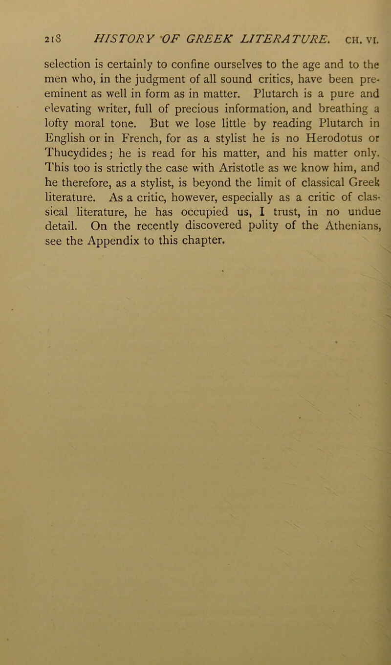 selection is certainly to confine ourselves to the age and to the men who, in the judgment of all sound critics, have been pre- eminent as well in form as in matter. Plutarch is a pure and elevating writer, full of precious information, and breathing a lofty moral tone. But we lose little by reading Plutarch in English or in French, for as a stylist he is no Herodotus or Thucydides; he is read for his matter, and his matter only. This too is strictly the case with Aristotle as we know him, and he therefore, as a stylist, is beyond the limit of classical Greek literature. As a critic, however, especially as a critic of clas- sical literature, he has occupied us, I trust, in no undue detail. On the recently discovered polity of the Athenians, see the Appendix to this chapter.