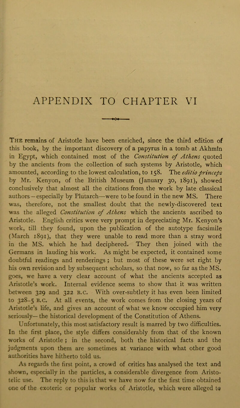 APPENDIX TO CHAPTER VI The remains of Aristotle have been enriched, since the third edition of this book, by the important discovery of a papyrus in a tomb at Akhmtn in Egypt, which contained most of the Constitution of Athens quoted by the ancients from the collection of such systems by Aristotle, which amounted, according to the lowest calculation, to 158. The editio princeps by Mr. Kenyon, of the British Museum (January 30, 1891), showed conclusively that almost all the citations from the work by late classical authors —especially by Plutarch—were to be found in the new MS. There was, therefore, not the smallest doubt that the newly-discovered text was the alleged Constitution of Athens which the ancients ascribed to Aristotle. English critics were very prompt ia depreciating Mr. Kenyon’s work, till they found, upon the publication of the autotype facsimile (March 1891), that they were unable to read more than a stray word in the MS. which he had deciphered. They then joined with the Germans in lauding his work. As might be expected, it contained some doubtful readings and renderings ; but most of these were set right by his own revision and by subsequent scholars, so that now, so far as the MS. goes, we have a very clear account of what the ancients accepted as Aristotle’s work. Internal evidence seems to show that it was written between 329 and 322 B.c. With over-subtlety it has even been limited to 328-5 B.c. At all events, the work comes from the closing years of Aristotle’s life, and gives an account of what we know occupied him very seriously— the historical development of the Constitution of Athens. Unfortunately, this most satisfactory result is marred by two difficulties. In the first place, the style differs considerably from that of the known works of Aristotle ; in the second, both the historical facts and the judgments upon them are sometimes at variance with what other good authorities have hitherto told us. As regards the first point, a crowd of critics has analysed the text and shown, especially in the particles, a considerable divergence from Aristo- telic use. The reply to this is that we have now for the first time obtained one of the exoteric or popular works of Aristotle, which were alleged to