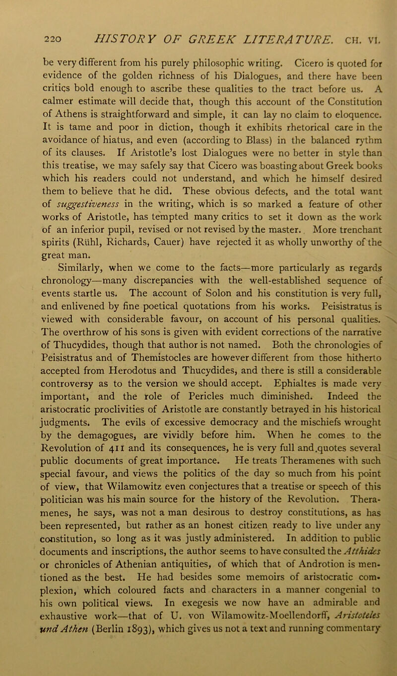 be very different from his purely philosophic writing. Cicero is quoted for evidence of the golden richness of his Dialogues, and there have been critics bold enough to ascribe these qualities to the tract before us. A calmer estimate will decide that, though this account of the Constitution of Athens is straightforward and simple, it can lay no claim to eloquence. It is tame and poor in diction, though it exhibits rhetorical care in the avoidance of hiatus, and even (according to Blass) in the balanced lythm of its clauses. If Aristotle’s lost Dialogues were no better in style than this treatise, we may safely say that Cicero was boasting about Greek books which his readers could not understand, and which he himself desired them to believe that he did. These obvious defects, and the total want of stiggestiveness in the writing, which is so marked a feature of other works of Aristotle, has tempted many critics to set it down as the work of an inferior pupil, revised or not revised by the master. More trenchant spirits (Riihl, Richards, Cauer) have rejected it as wholly unworthy of the great man. Similarly, when we come to the facts—more particularly as regards chronology—many discrepancies with the well-established sequence of events startle us. The account of Solon and his constitution is very full, and enlivened by fine poetical quotations from his works. Peisistratus is viewed with considerable favour, on account of his personal qualities. The overthrow of his sons is given with evident corrections of the narrative of Thucydides, though that author is not named. Both the chronologies of Peisistratus and of Themistocles are however different from those hitherto accepted from Herodotus and Thucydides, and there is still a considerable controversy as to the version we should accept. Ephialtes is made very important, and the role of Pericles much diminished. Indeed the aristocratic proclivities of Aristotle are constantly betrayed in his historical judgments. The evils of excessive democracy and the mischiefs wrought by the demagogues, are vividly before him. When he comes to the Revolution of 411 and its consequences, he is very full and .quotes several public documents of great importance. He treats Theramenes with such special favour, and views the politics of the day so much from his point of view, that Wilamowitz even conjectures that a treatise or speech of this politician was his main source for the history of the Revolution. Thera- menes, he says, was not a man desirous to destroy constitutions, as has been represented, but rather as an honest citizen ready to live under any constitution, so long as it was justly administered. In addition to public documents and inscriptions, the author seems to have consulted the Atthidcs or chronicles of Athenian antiquities, of which that of Androtion is men- tioned as the best. He had besides some memoirs of aristocratic com- plexion, which coloured facts and characters in a manner congenial to his own political views. In exegesis we now have an admirable and exhaustive work—that of U. von Wilamowitz-Moellendorff, Arisioleles find Athen (Berlin 1893), which gives us not a text and running commentary
