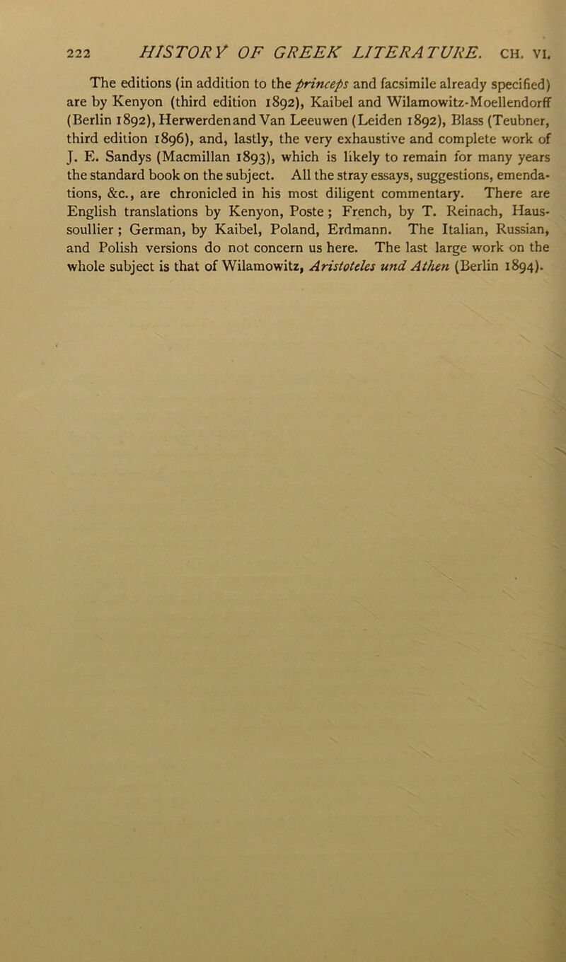 The editions (in addition to princeps and facsimile already specified) are by Kenyon (third edition 1892), Kaibel and Wilamowitz-Moellendorff (Berlin 1892), Herwerdenand Van Leeuwen (Leiden 1892), Blass (Teubner, third edition 1896), and, lastly, the very exhaustive and complete work of J. E. Sandys (Macmillan 1893), which is likely to remain for many years the standard book on the subject. All the stray essays, suggestions, emenda- tions, &c., are chronicled in his most diligent commentary. There are English translations by Kenyon, Poste; French, by T. Reinach, Haus- soullier; German, by Kaibel, Poland, Erdmann. The Italian, Russian, and Polish versions do not concern us here. The last large work on the whole subject is that of Wilamowitz, Aristotcles und Aihen (Berlin 1894).