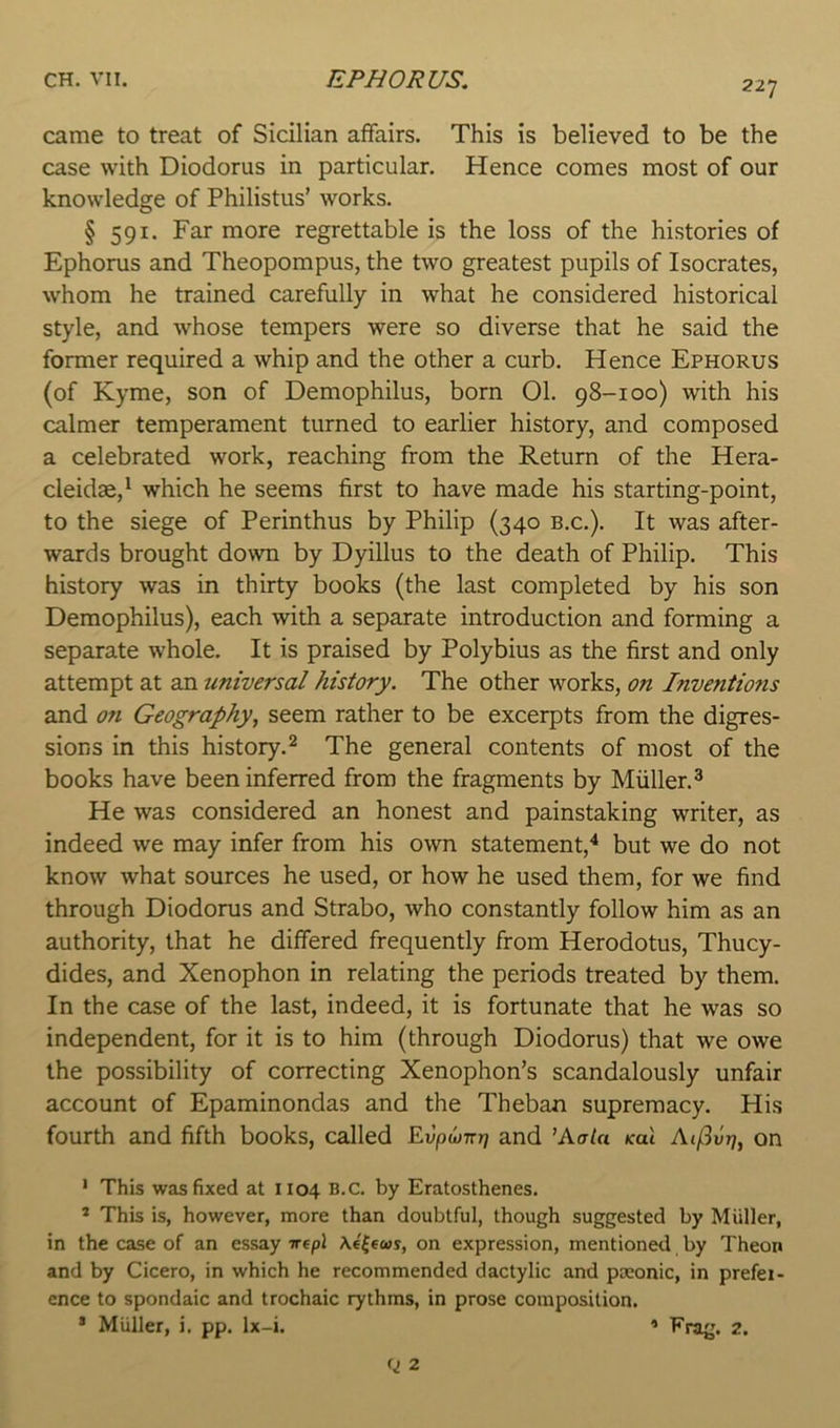 came to treat of Sicilian affairs. This is believed to be the case with Diodorus in particular. Hence comes most of our knowledge of Philistus’ works. § 591. Far more regrettable is the loss of the histories of Ephoms and Theopompus, the two greatest pupils of Isocrates, whom he trained carefully in what he considered historical style, and whose tempers were so diverse that he said the former required a whip and the other a curb. Hence Ephorus (of Kyme, son of Demophilus, born 01. 98-100) with his calmer temperament turned to earlier history, and composed a celebrated work, reaching from the Return of the Hera- cleidae,* which he seems first to have made his starting-point, to the siege of Perinthus by Philip (340 b.c.). It was after- wards brought down by Dyillus to the death of Philip. This history was in thirty books (the last completed by his son Demophilus), each with a separate introduction and forming a separate whole. It is praised by Polybius as the first and only attempt at an universal history. The other works, on Inventions and on Geography, seem rather to be excerpts from the digres- sions in this history.^ The general contents of most of the books have been inferred from the fragments by Muller. ^ He was considered an honest and painstaking writer, as indeed we may infer from his own statement,”* but we do not know what sources he used, or how he used them, for we find through Diodorus and Strabo, who constantly follow him as an authority, that he differed frequently from Herodotus, Thucy- dides, and Xenophon in relating the periods treated by them. In the case of the last, indeed, it is fortunate that he was so independent, for it is to him (through Diodorus) that we owe the possibility of correcting Xenophon’s scandalously unfair account of Epaminondas and the Theban supremacy. His fourth and fifth books, called Evpujirr] and ’Aa/a koI Aij3vT], on ' This was fixed at 1104 B.C. by Eratosthenes. * This is, however, more than doubtful, though suggested by Muller, in the case of an essay irepl \e(eus, on expression, mentioned by Theon and by Cicero, in which he recommended dactylic and poeonic, in prefer- ence to spondaic and trochaic rythms, in prose composition. * Muller, i, pp. Ix-i. ’ Erag. 2.