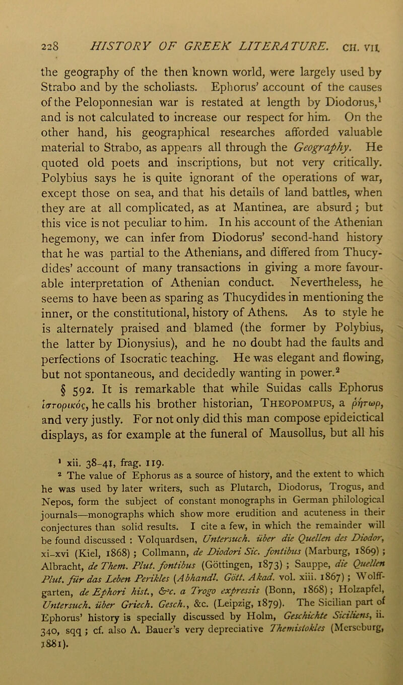 the geography of the then known world, were largely used by Strabo and by the scholiasts. Eplionis’ account of the causes of the Peloponnesian war is restated at length by Diodoius,* and is not calculated to increase our respect for him. On the other hand, his geographical researches afforded valuable material to Strabo, as appears all through the Geography. He quoted old poets and inscriptions, but not very critically. Polybius says he is quite ignorant of the operations of war, except those on sea, and that his details of land battles, when they are at all complicated, as at Mantinea, are absurd; but this vice is not peculiar to him. In his account of the Athenian hegemony, we can infer from Diodorus’ second-hand history that he was partial to the Athenians, and differed from Thucy- dides’ account of many transactions in giving a more favour- able interpretation of Athenian conduct. Nevertheless, he seems to have been as sparing as Thucydides in mentioning the inner, or the constitutional, history of Athens. As to style he is alternately praised and blamed (the former by Polybius, the latter by Dionysius), and he no doubt had the faults and perfections of Isocratic teaching. He was elegant and flowing, but not spontaneous, and decidedly wanting in power.^ § 592. It is remarkable that while Suidas calls Ephorus tVroptKoc, he calls his brother historian, Theopompus, a and very justly. For not only did this man compose epideictical displays, as for example at the funeral of MausoUus, but all his > xii, 38-41, frag. 119. * The value of Ephorus as a source of history, and the extent to which he was used by later writers, such as Plutarch, Diodorus, Trogus, and Nepos, form the subject of constant monographs in German philological journals—monographs which show more erudition and acuteness in their conjectures than solid results. I cite a few, in which the remainder will be found discussed ; Volquardsen, Untenuch. iiber die Quellen des Diodor, xi-xvi (Kiel, 1868) ; Collmann, de Diodori Sic. fontibus (Marburg, 1869) ; Albracht, deThem. Pint, fontibus (Gottingen, 1873) ; Sauppe, die Quellen Plut. fur das Leben Perikles {Abhandl. Gott. Akad. vol. xiii. 1867); Wolff- garten, de Ephori hist., Src. a Trogo expressis (Bonn, 1868); Holzapfel, Untersuch. iiber Griech. Gesch., &c. (Leipzig, 1879)* The Sicilian part of Ephorus’ history is specially discussed by Holm, Geschichte Siciliens, ii. 340, sqq ; cf. also A. Bauer’s very depreciative Ihemistokles (Merseburg, J88i).
