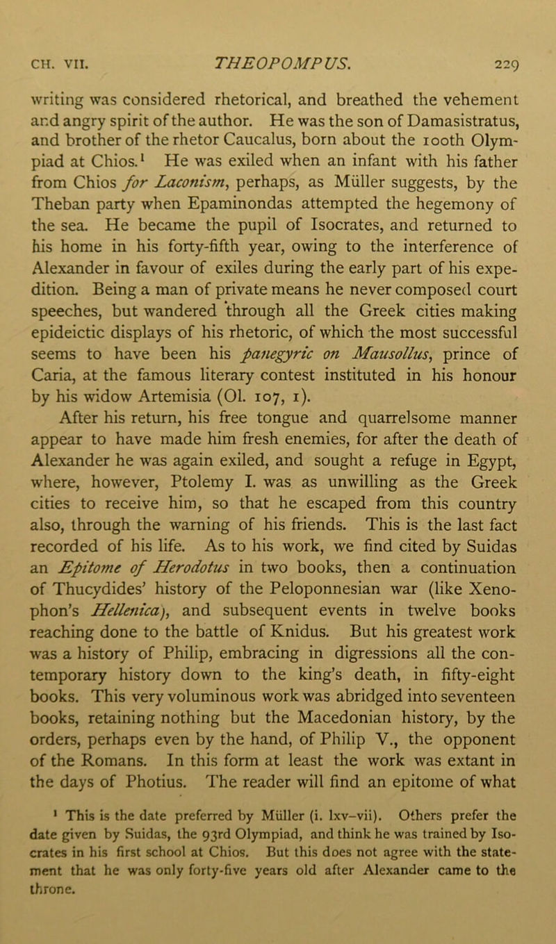writing was considered rhetorical, and breathed the vehement and angry spirit of the author. He was the son of Damasistratus, and brother of the rhetor Caucalus, born about the looth Olym- piad at Chios.* He was exiled when an infant with his father from Chios for Laconism, perhaps, as Muller suggests, by the Theban party when Epaminondas attempted the hegemony of the sea. He became the pupil of Isocrates, and returned to his home in his forty-fifth year, owing to the interference of Alexander in favour of exiles during the early part of his expe- dition. Being a man of private means he never composed court speeches, but wandered through all the Greek cities making epideictic displays of his rhetoric, of which the most successful seems to have been his panegyric on Mausollus, prince of Caria, at the famous literary contest instituted in his honour by his widow Artemisia (01. 107, i). After his return, his free tongue and quarrelsome manner appear to have made him fresh enemies, for after the death of Alexander he was again exiled, and sought a refuge in Egypt, where, however, Ptolemy I. was as unwilling as the Greek cities to receive him, so that he escaped from this country also, through the warning of his friends. This is the last fact recorded of his life. As to his work, we find cited by Suidas an Epitome of Herodotus in two books, then a continuation of Thucydides’ history of the Peloponnesian war (like Xeno- phon’s Hellenica), and subsequent events in twelve books reaching done to the battle of Knidus. But his greatest work was a history of Philip, embracing in digressions all the con- temporary history down to the king’s death, in fifty-eight books. This very voluminous work was abridged into seventeen books, retaining nothing but the Macedonian history, by the orders, perhaps even by the hand, of Philip V., the opponent of the Romans. In this form at least the work was extant in the days of Photius. The reader will find an epitome of what ’ This is the date preferred by Miiller (i. Ixv-vii). Others prefer the date given by Suidas, the 93rd Olympiad, and think he was trained by Iso- crates in his first school at Chios. But this does not agree with the state- ment that he was only forty-five years old after Alexander came to the throne.