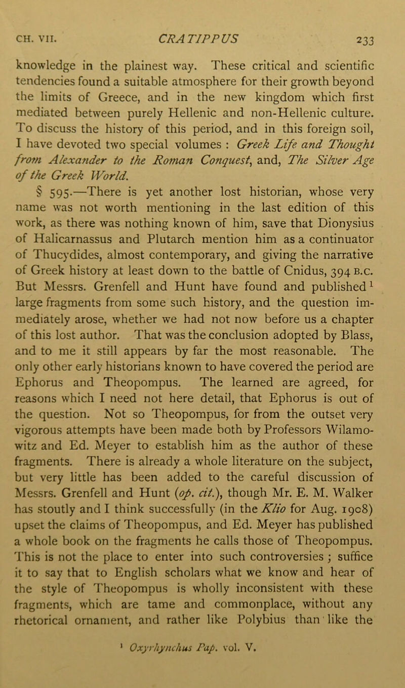 knowledge in the plainest way. These critical and scientific tendencies found a suitable atmosphere for their growth beyond the limits of Greece, and in the new kingdom which first mediated between purely Hellenic and non-Hellenic culture. To discuss the history of this period, and in this foreign soil, I have devoted two special volumes : Greek Life and Thought fro7n Alexander to the Roman Conquest^ and, The Silver Age of the Greek World. § 595.—There is yet another lost historian, whose very name was not worth mentioning in the last edition of this work, as there was nothing known of him, save that Dionysius of Halicarnassus and Plutarch mention him as a continuator of Thucydides, almost contemporary, and giving the narrative of Greek history at least down to the battle of Cnidus, 394 b.c. But Messrs. Grenfell and Hunt have found and published ^ large fragments from some such history, and the question im- mediately arose, whether we had not now before us a chapter of this lost author. That was the conclusion adopted by Blass, and to me it still appears by far the most reasonable. The only other early historians known to have covered the period are Ephorus and Theopompus. The learned are agreed, for reasons which I need not here detail, that Ephorus is out of the question. Not so Theopompus, for from the outset very vigorous attempts have been made both by Professors Wilamo- witz and Ed. Meyer to establish him as the author of these fragments. There is already a whole literature on the subject, but very little has been added to the careful discussion of Messrs. Grenfell and Hunt {op. dt.), though Mr. E. M. Walker has stoutly and I think successfully (in \ht Klio for Aug. 1908) upset the claims of Theopompus, and Ed. Meyer has published a whole book on the fragments he calls those of Theopompus. This is not the place to enter into such controversies ; suffice it to say that to English scholars what we know and hear of the style of Theopompus is wholly inconsistent with these fragments, which are tame and commonplace, without any rhetorical ornament, and rather like Polybius than like the Oxyrhynchus Pap. vol. V. 1