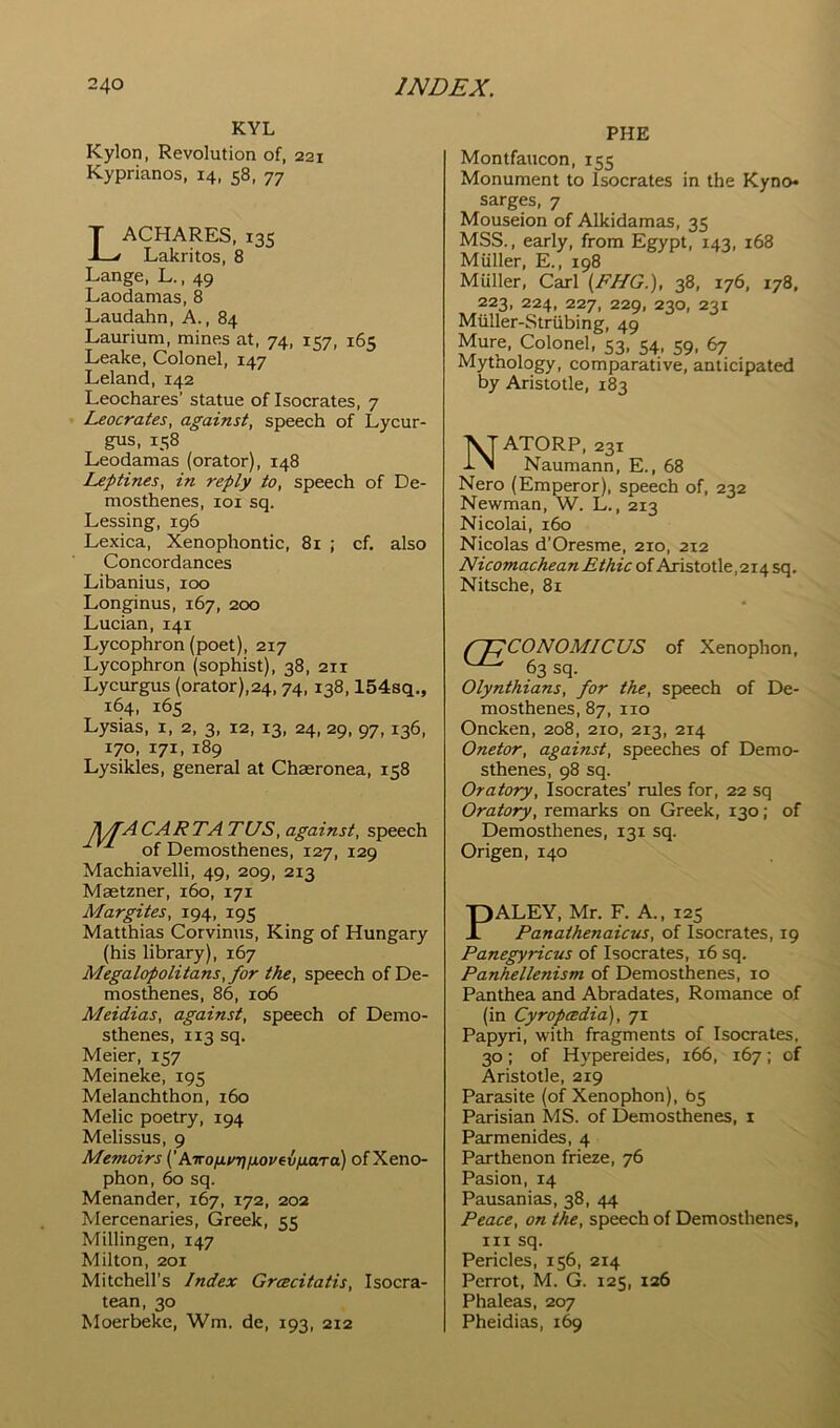 KYL Kylon, Revolution of, 221 Kyprianos, 14, 58, 77 LACHARES, 135 Lakritos, 8 Lange, L., 49 Laodamas, 8 Laudahn, A., 84 Laurium, mines at, 74, 157, 165 Leake, Colonel, 147 Leland, 142 Leochares' statue of Isocrates, 7 Leocrates, against, speech of Lycur- gus, 158 Leodamas (orator), 148 Leptines, in reply to, speech of De- mosthenes, loi sq. Lessing, 196 Lexica, Xenophontic, 81 ; cf. also Concordances Libanius, 100 Longinus, 167, 200 Lucian, 141 Lycophron (poet), 217 Lycophron (sophist), 38, 211 Lycurgus (orator),24, 74, 138,154sq., 164, 165 Lysias, i, 2, 3, 12, 13, 24, 29, 97,136, 170, 171, 189 Lysikles, general at Chasronea, 158 J^ACARTA TUS, against, speech ^ of Demosthenes, 127, 129 Machiavelli, 49, 209, 213 Maetzner, 160, 171 Margites, 194, 195 Matthias Corvinus, King of Hungary (his library), 167 Megalopolitans, for the, speech of De- mosthenes, 86, 106 Meidias, against, speech of Demo- sthenes, 113 sq, Meier, 157 Meineke, 195 Melanchthon, 160 Melic poetry, 194 Melissus, 9 Memoirs {’ ATrofitnjuovevnaTa) of Xeno- phon, 60 sq. Menander, 167, 172, 202 Mercenaries, Greek, 55 Millingen, 147 Milton, 201 Mitchell’s Index Grcecitatis, Isocra- tean, 30 Moerbeke, Wm. de, 193, 212 PHE Montfaucon, 155 Monument to Isocrates in the Kyno* surges, 7 Mouseion of Alkidamas, 35 MSS., early, from Egypt, 143, 168 Muller, E., 198 Muller, Carl [FHG.), 38, 176, 178, 223, 224, 227, 229, 230, 231 Miiller-Strubing, 49 Mure, Colonel, 53, 54, 59, 67 Mythology, comparative, anticipated by Aristotle, 183 NATORP, 231 Naumann, E., 68 Nero (Emperor), speech of, 232 Newman, W. L., 213 Nicolai, 160 Nicolas d’Oresme, 210, 212 Nicomachean Ethic of Aristotle,2i4 sq. Nitsche, 81 fpCONOMICUS of Xenophon, Olynthians, for the, speech of De- mosthenes, 87, no Oncken, 208, 210, 213, 214 Onetor, against, speeches of Demo- sthenes, 98 sq. Oratory, Isocrates’ rules for, 22 sq Oratory, remarks on Greek, 130; of Demosthenes, 131 sq. Origen, 140 PALEY, Mr. F. A., 125 Panathenaicus, of Isocrates, 19 Panegyricus of Isocrates, 16 sq. Panhellenism of Demosthenes, 10 Panthea and Abradates, Romance of (in Cyropcedia), 71 Papyri, with fragments of Isocrates, 30; of Hypereides, 166, 167; of Aristotle, 219 Parasite (of Xenophon), 65 Parisian MS. of Demosthenes, i Parmenides, 4 Parthenon frieze, 76 Pasion, 14 Pausanias, 38, 44 Peace, on the, speech of Demosthenes, III sq. Pericles, 156, 214 Perrot, M. G. 125, 126 Phaleas, 207 Pheidias, 169