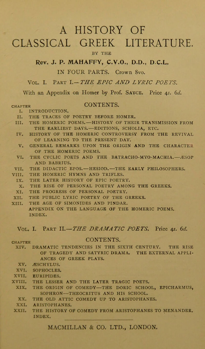 CLASSICAL GREEK LITERATURE. BY THE Rev. J. P. MAHAFFY, C.V.O., D.D., D.C.L. IN FOUR PARTS. Crown 8vo. VoL. I. Part l.— THE EPIC AND LYRIC POETS. With an Appendix on Homer by Prof, Sayce. Price 4r. (id. CHAPTER CONTENTS, I. INTRODUCTION. II. THE TRACES OF POETRY BEFORE HOMER, III. THE HOMERIC POEMS.—HISTORY OF THEIR TRANSMISSION FROM THE EARLIEST DAYS,—EDITIONS, SCHOLIA, ETC, IV. HISTORY OF THE HOMERIC CONTROVERSY FROM THE REVIVAL OF LEARNING TO THE PRESENT DAY. V. GENERAL REMARKS UPON THE ORIGIN AND THE CHARACTER OF THE HOMERIC POEMS. VI. THE CYCLIC POETS AND THE BATRACHO-MYO-MACHIA.—.ESOP AND BABRIUS. VII. THE DIDACTIC EPOS.—HESIOD,—THE EARLY PHILOSOPHERS. VIII. THE HOMERIC HYMNS AND TRIFLES. IX. THE LATER HISTORY OF EPIC POETRY. X. THE RISE OF PERSONAL POETRY AMONG THE GREEKS. XI. THE PROGRESS OF PERSONAL POETRY. XII. THE PUBLIC LYRIC POETRY OF THE GREEKS. XIII. THE AGE OF SIMONIDES AND PINDAR. APPENDIX ON THE LANGUAGE OF THE HOMERIC POEMS. INDEX. VoL. I. Part 1L—THE DRAMATIC POETS. Price 4^. 6d. CHAPTER CONTENTS. XIV. DRAMATIC TENDENCIES IN THE SIXTH CENTURY. THE RISE OF TRAGEDY AND SATYRIC DRAMA. THE EXTERNAL APPLI- ANCES OF GREEK PLAYS. XV. i^:SCHYLUS. XVI. SOPHOCLES. XVII. EURIPIDES. XVIII. THE LESSER AND THE LATER TRAGIC POETS. XIX. THE ORIGIN OF COMEDY—THE DORIC SCHOOL, EPICHARMUS, SOPHRON—THEOCRITUS AND HIS SCHOOL. XX. THE OLD ATTIC COMEDY UP TO ARISTOPHANES. XXI. ARISTOPHANES. XXII. THE HISTORY OF COMEDY FROM ARISTOPHANES TO MENANDER. INDEX.