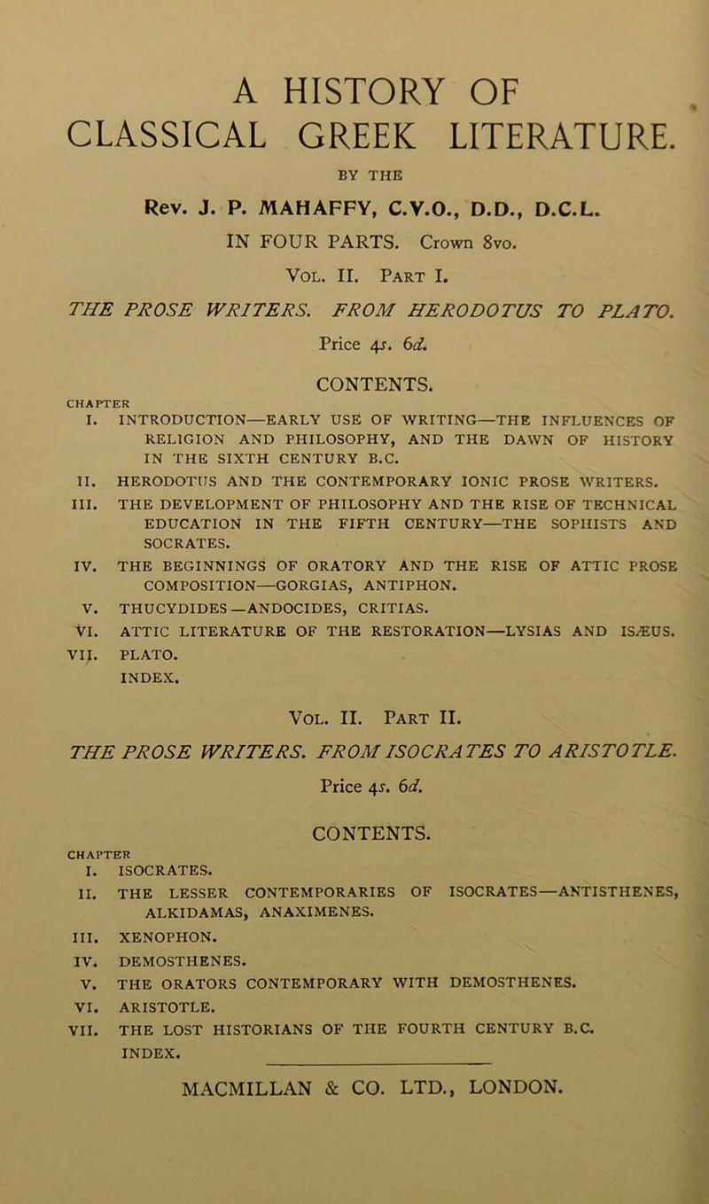 CLASSICAL GREEK LITERATURE. BY THE Rev. J. P. MAHAFFY, C.V.O., D.D., D.C.L. IN FOUR PARTS. Crown 8vo. VoL. II. Part I. THE PROSE WRITERS. FROM HERODOTUS TO PLATO. Price 4J. 6d. CONTENTS. CHAPTER I. INTRODUCTION—EARLY USE OF WRITING—THE INFLUENCES OF RELIGION AND PHILOSOPHY, AND THE DAWN OF HISTORY IN THE SIXTH CENTURY B.C. II. HERODOTUS AND THE CONTEMPORARY IONIC PROSE WRITERS. III. THE DEVELOPMENT OF PHILOSOPHY AND THE RISE OF TECHNICAL EDUCATION IN THE FIFTH CENTURY—THE SOPHISTS AND SOCRATES. IV. THE BEGINNINGS OF ORATORY AND THE RISE OF ATTIC PROSE COMPOSITION—GORGIAS, ANTIPHON. V. THUCYDIDES—ANDOCIDES, CRITIAS. VI. ATTIC LITERATURE OF THE RESTORATION—LYSIAS AND IS/EUS. VIJ. PLATO. INDEX. VoL. II. Part II. THE PROSE WRITERS. FROM ISOCRATES TO ARISTOTLE. Price 4J. 6aL CONTENTS. CHAPTER I. ISOCRATES. II. THE LESSER CONTEMPORARIES OF ISOCRATES—ANTISTHENES, ALKIDAMAS, ANAXIMENES. III. XENOPHON. IV. DEMOSTHENES. V. THE ORATORS CONTEMPORARY WITH DEMOSTHENES. VI. ARISTOTLE. VII. THE LOST HISTORIANS OF THE FOURTH CENTURY B.C. INDEX.