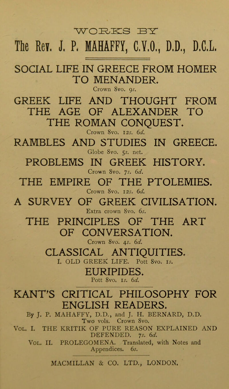 BIT The Rev. J. P. MAHAFFY, C.Y.O., D.D., D.C.L. SOCIAL LIFE IN GREECE FROM HOMER TO MENANDER. Crown 8vo. gs. GREEK LIFE AND THOUGHT FROM THE AGE OF ALEXANDER TO THE ROMAN CONQUEST, Crown 8vo. I2s. 6d. RAMBLES AND STUDIES IN GREECE, Globe 8vo. 5r. net. PROBLEMS IN GREEK HISTORY, Crown 8vo. 7j. 6d. THE EMPIRE OF THE PTOLEMIES, Crown 8vo. I2J. 6d. A SURVEY OF GREEK CIVILISATION, Extra crown 8vo. 6s. THE PRINCIPLES OF THE ART OF CONVERSATION. Crown 8vo. 4r. 6d. CLASSICAL ANTIQUITIES, I. OLD GREEK LIFE. Pott 8vo. is. EURIPIDES, Pott 8vo. IS. 6d. KANT^S CRITICAL PHILOSOPHY FOR ENGLISH READERS, By J. P. MAHAFFY, D.D., and J. H. BERNARD, D.D. Two vols. Crown 8vo. VoL. I. THE KRITIK OF PURE REASON EXPLAINED AND DEFENDED, ^s. 6d. VoL. II. PROLEGOMENA. Translated, with Notes and Appendices. 6s.