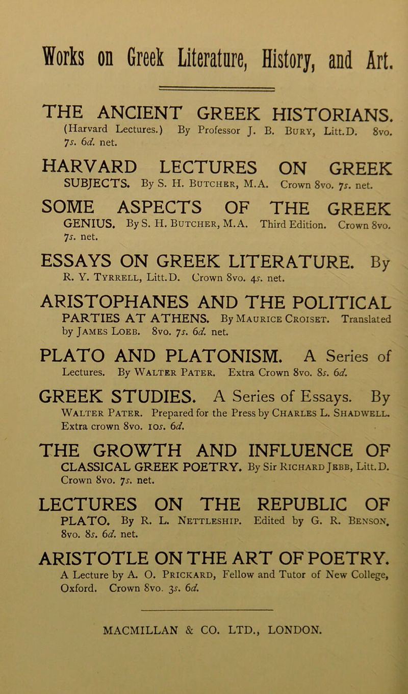 THE ANCIENT GREEK HISTORIANS. (Harvard Lectures.) By Professor J. B. Bury, Litt.D. 8vo. Ts. 6d. net. HARVARD LECTURES ON GREEK SUBJECTS. By S. H. Butcher, M.A. Crown 8vo. js. net. SOME ASPECTS OF THE GREEK GENIUS, By S. H. Butcher, M.A. Third Edition. Crown 8vo. Ts. net. ESSAYS ON GREEK LITERATURE. By R. Y. Tyrrell, Litt.D. Crown 8vo. 41. net. ARISTOPHANES AND THE POLITICAL PARTIES AT ATHENS. By Maurice Croiset. Translated by James Loeb. 8vo. Ts. 6d. net. PLATO AND PLATONISM. A Series of Lectures. By Walter Pater. Extra Crown 8vo. Ss. 6d. GREEK STUDIES. A Series of Essays. By Walter Pater. Prepared for the Press by Charles L. Shadwell. Extra crown 8vo. ioj. 6d. THE GROWTH AND INFLUENCE OF CLASSICAL GREEK POETRY. By Sir Richard Jbbb, Litt.D. Crown 8vo. 7j. net. LECTURES ON THE REPUBLIC OF PLATO. By R. L. Nettleship. Edited by G. R. Benson. 8vo. 8j. 6d. net. ARISTOTLE ON THE ART OF POETRY. A Lecture by A. O. Prickard, Fellow and Tutor of New College, Oxford. Crown 8vo. 3J. 6d.