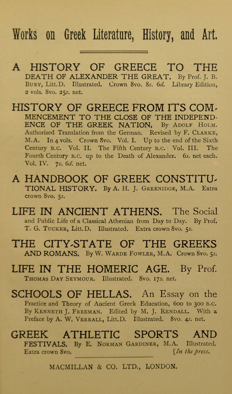 A HISTORY OF GREECE TO THE DEATH OF ALEXANDER THE GREAT. By Prof. J. B. Bury, Litt.D. Illustrated. Crown 8vo. 8j. 6d. Library Edition, 2 vols. 8VO. 25J. net. HISTORY OF GREECE FROM ITS COM^ MENCEMENT TO THE CLOSE OF THE INDEPEND- ENCE OF THE GREEK NATION* By Adolf Holm. Authorised Translation from the German. Revised by F. Clarke, M.A. In 4 vols. Crown 8vo. Vol. I. Up to the end of the Sixth Century B.c. Vol. II. The Fifth Century B.c. Vol. III. The Fourth Century B.c. up to the Death of Alexander. 6s. net each. Vol. IV. 7r. 6d. net. A HANDBOOK OF GREEK CONSTITU- TIONAL HISTORY. By A. H. J. Greenidge, M.A. Extra crown 8vo. 5r. LIFE IN ANCIENT ATHENS. The Social and Public Life of a Classical Athenian from Day to Day. By Prof. T. G. Tucker, Litt.D. Illustrated. Extra crown 8vo. 5J. THE CITY-STATE OF THE GREEKS AND ROMANS. By W. Warde Fowler, M.A. Crown 8vo. ^s. LIFE IN THE HOMERIC AGE. By Prof. Thomas Day Seymour. Illustrated. 8vo. 17^. net. SCHOOLS OF HELLAS. An Essay on the Practice and Theory of Ancient Greek Education, 600 to 300 B.c. By Kenneth J. Freeman. Edited by M. J. Rendall. With a Preface by A. W. Verrall, Litt.D. Illustrated. 8vo, 4^. net. GREEK ATHLETIC SPORTS AND FESTIVALS. By E. Norman Gardiner, M.A. Illustrated. Extra crown 8vo. [.dn (he press.