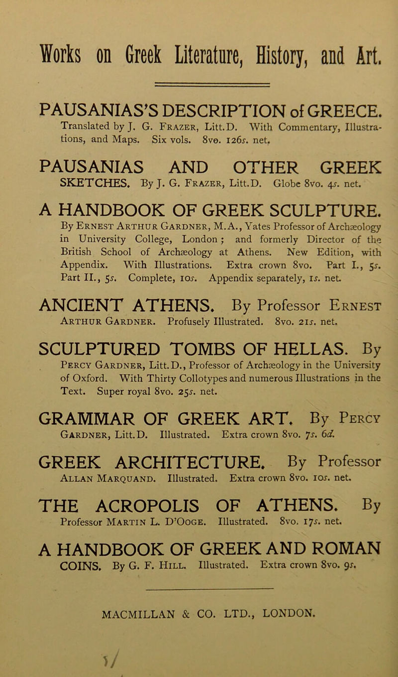 PAUSANIAS’S DESCRIPTION of GREECE. Translated by J. G. Frazer, Litt.D. With Commentary, Illustra- tions, and Maps. Six vols. 8ve. I26r. net. PAUSANIAS AND OTHER GREEK SKETCHES. By J. G. Frazer, Litt.D, Globe 8vo. 4s. net. A HANDBOOK OF GREEK SCULPTURE. By Ernest Arthur Gardner, M. A., Yates Professor of Archaeology in University College, London; and formerly Director of the British School of Archaeology at Athens. New Edition, with Appendix. With Illustrations. Extra crown 8vo. Part I., 5r. Part II., 5r. Complete, loj. Appendix separately, is. net ANCIENT ATHENS* By Professor Ernest Arthur Gardner. Profusely Illustrated. 8vo. 21s. net. SCULPTURED TOMBS OF HELLAS. By Percy Gardner, Litt.D., Professor of Archaeology in the University of Oxford. With Thirty Collotypes and numerous Illustrations in the Text. Super royal 8vo. 25j. net. GRAMMAR OF GREEK ART. By Percy Gardner, Litt.D. Illustrated. Extra crown 8vo. js. 6d. GREEK ARCHITECTURE. By Professor Allan Marquand. Illustrated. Extra crown 8vo. 10s. net THE ACROPOLIS OF ATHENS. By Professor Martin L. D’Ooge. Illustrated. 8vo. 17^. net A HANDBOOK OF GREEK AND ROMAN COINS, By G. F. Hill. Illustrated. Extra crown 8vo. gs.
