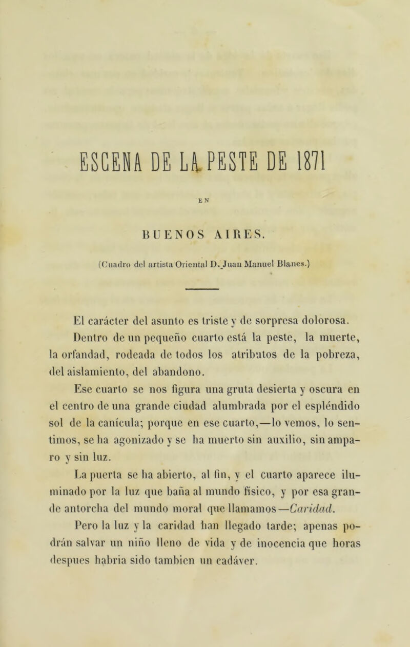 ESCENA DE Li PESTE DE 1871 E N BUENOS AIRES. (Ciuidro dei artista Oriental D.Juaii Manuel Blanes.) El carácter dei asunto cs triste y de sorpresa dolorosa. Dentro de un pequeno cuarto está la peste, la muerte, la orfandad, rodeada de todos los atributos de la pobreza, dei aislamiento, dei abandono. Esc cuarto se nos figura una gruta desierla y oscura en el centro de una grande ciudad alumbrada por cl esplendido sol de la canícula; porque en esc cuarto,—lo vemos, lo sen- timos, se ha agonizado y se ha muerto sin auxilio, sin ampa- ro y sin luz. La puerta se lia abierto, al fin, y el cuarto aparece ilu- minado por la luz que bana al mundo físico, y por esa gran- de antorcha dei mundo moral que llamamos—Caridad. Pero la luz y la caridad han llegado tarde; apenas po- drán salvar un nino lleno de vida y de inocência que horas despues habria sido tambien un cadáver.