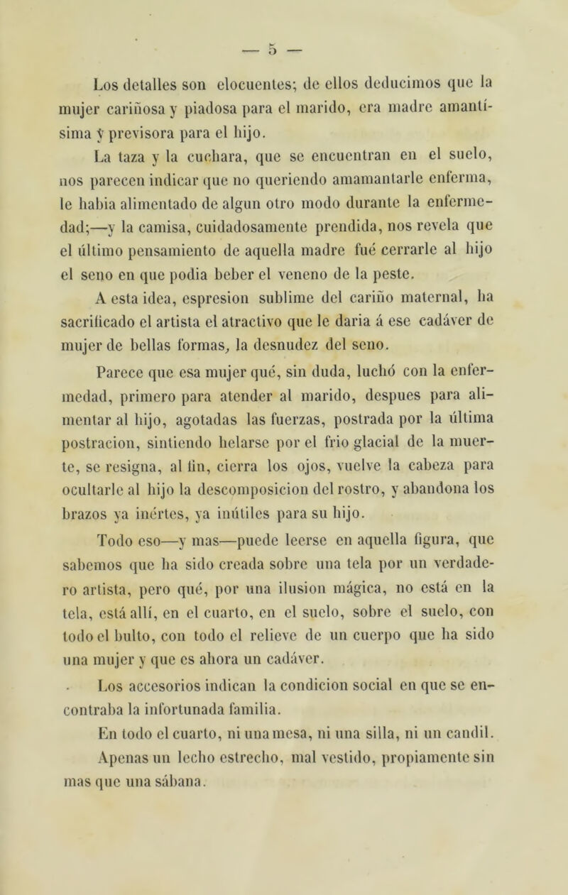 Los detalles son elocuentes; de ellos deducimos que la mujer caridosa y piadosa para el marido, era madre amantí- sima y previsora para el liijo. La taza y la cuohara, que se encucntran en el suelo, nos pareccn indicar (jue no queriendo amamantarle enferma, le habia alimentado de algun otro modo durante la enferme- dad;—-y la camisa, cuidadosamente prendida, nos revela que el último pensamiento de aquella madre fué cerrarle al liijo el seno en que podia beber el veneno de la peste. A esta idea, espresion sublime dcl carino maternal, lia sacriíicado el artista el atractivo que lc daria á esc cadáver de mujer de bellas formas, la desnudez dei seno. Parece que csa mujer qué, sin duda, luclió con la enfer- medad, primero para atender al marido, despues para ali- mentar al liijo, agotadas las fuerzas, postrada por la última postracion, sintiendo lielarse por cl frio glacial de la muer- te, se resigna, al íin, cicrra los ojos, vuclve la cabeza para ocultarlc al liijo la descomposicion dcl rostro, y abandona los brazos ya inertes, ya inútiles para su liijo. Todo eso—y mas—puede leerse en aquella figura, que sabemos que lia sido creada sobre una tela por un verdade- ro artista, pero qué, por una ilusion mágica, no está en la tela, cstáallí, en el cuarto, en el suelo, sobre el suelo, con todoel bulto, con todo cl relieve de un cuerpo que ba sido una mujer y que cs ahora un cadáver. Los accesorios indican la condicion social en que se en- contraba la infortunada familia. En todo cl cuarto, ni una mesa, ni una silla, ni un candil. Apenas un leclio cstreclio, mal vestido, propiamente sin mas que una sábana.