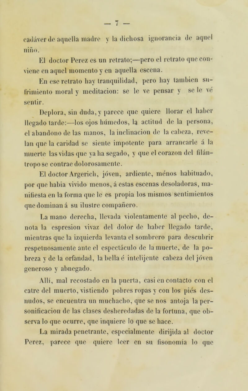 cadáver de aquella madre y la dichosa ignorância de aquel nino. El doctor Percz cs un retrato;—pero el retrato que con- viene en aquel momento y en aquel la escena. En esc retrato hay tranquilidad, pero hay tambien su- frimiento moral y meditacion: se le ve pensar y se le vé sentir. Deplora, sin duda,y parece que quiere llorar el haber llegado tarde:—los ojos húmedos, la actitud de la persona, el abandono de las manos, la inclinacion de la cabeza, reve- lan que la caridad se siente impotente para arrancarle á la muerte las vidas que ya ba segado, y que el corazon dei filan- tropo se contrae dolorosamentc. El doctor Argerich, jóven, ardiente, menos habituado, por que habia vivido menos, á estas esccnas desoladoras, ina- niliesta en la forma que le es propia los mismos sentimientos quedominaná su ilustre companero. La mano derecha, llcvada violentamente al peclio, de- nota la espresion vivaz dei dolor de haber llegado tarde, mientras que la izquierda levanta el sombrero para descubrir respetuosamente ante el espectáculo de la muerte, de la po- breza y de la orfandad, la bella é intelijente cabeza dei jóven generoso y abnegado. Allí, mal recostado en la puerta, casi en contacto con el catre dei muerto, vistiendo pobres ropas y con los pies des- nudos, se encuentra un muchacho, que se nos antoja la per- sonificacion de las clascs desheredadas de la fortuna, que ob- serva Io que ocurre, que inquiere Io que se liace. La mirada penetrante, especialmente dirijida al doctor Perez, parece que quiere leer en su fisonomía lo que