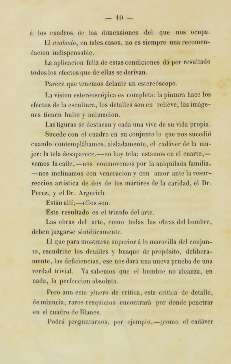 á los cuatlros de las dimensiones dei que nos ocupa. El acabado, en tales casos, no es siempre una recomen- dacion indispcnsable. La aplicacion feliz de estas condiciones dá por resultado todos los efectos que de ellas se derivan. Parece que tenemos delante un estereóscopo. La vision estereoscópica es completa: la pintura hace los electos de la escultura, los detalles son cn relieve, las imáge- nes tienen bulto y animacion. Lasliguras se dcstacany cada una vive de su vida propia. Sucede con el cuadro en su conjunto lo que nos sucedió cuando contemplábamos, aisladamente, el cadáver de la mu- jer: la tela desaparece,—no bay tela; estamos en el cuarto,— vemos lacalle,—nos conmovcmos por la aniquilada família, —nos inclinamos con veneracion y con amor ante la resur- reccion artística de dos de los mártires de la caridad, el Dr. Perez, y el I)r. Argerich. Están allí;—ellos son. Este resultado es el triunfo dei arte. Las obras dei arte, como todas las o*bras dei hombre, deben juzgarsc sintéticamente. El que para mostrarse superior á la maravilla dei conjun- to, escudrinc los detalles y busque de propósito, delibera- mente, las deficiências, ese nos dará una nueva prueba de una verdad trivial. Ya sabemos que el hombre no alcanza, en nada, la perfcccion absoluta. Pero aun este jénero de crítica, esta crítica de detalle, de minúcia, raros resquícios encontrará por donde penetrar en el cuadro de Planes. Podrá preguntarnos, por ejemplo,—£como el cadáver