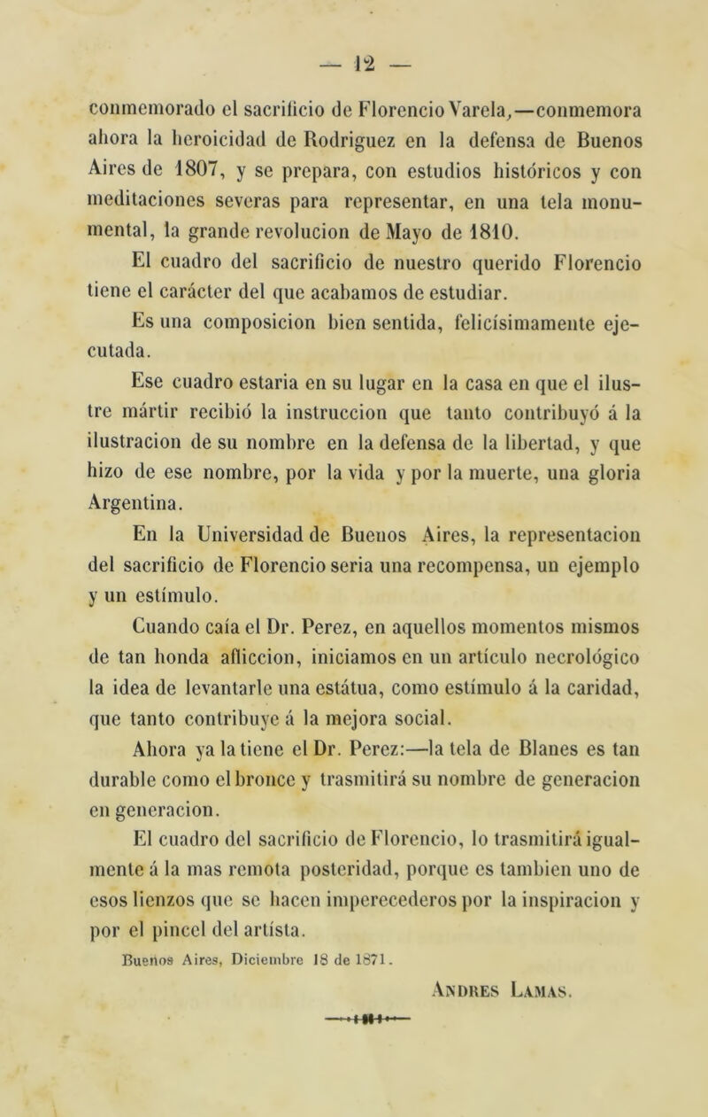 coninemorado cl sacrilicio de Florencio Varela,—conmemora ahora la hcroicidad de Rodriguez en la defensa de Buenos Aires de 1807, y se prepara, con estúdios históricos y con meditaciones severas para representar, en una tela monu- mental, la grande revolucion de Mayo de 1810. El cuadro dei sacrifício de nuestro querido Florencio tiene cl carácter dei que acabamos de estudiar. Es una composicion bien sentida, felicísimamente eje- cutada. Ese cuadro estaria en su lugar en la casa en que el ilus- tre mártir recibió la instruccion que tanto contribuyó á la ilustracion de su nombre en la defensa de la libertad, y que hizo de ese nombre, por la vida y por la muerte, una gloria Argentina. En la Universidad de Buenos Aires, la representacion dei sacrifício de Florencio seria una recompensa, un ejemplo y un estímulo. Cuando caía el Dr. Perez, en aquellos momentos mismos de tan bonda afliccion, iniciamos en un artículo neerológico la idea de levantarle una estátua, como estímulo á la caridad, que tanto contribuye á la mejora social. Ahora ya la tiene el Dr. Perez:—la tela de Blanes es tan durablc como elbroncc y trasmitirá su nombre de generacion en generacion. El cuadro dcl sacrifício de Florencio, lo trasmitirá igual- mente á la mas remota posteridad, porque es tambien uno de esos lienzos que se hacen imperecederos por la inspiracion y por el pincel dei artista. Buenos Aires, Diciembre 18 de 1871. Andrés Lamas.