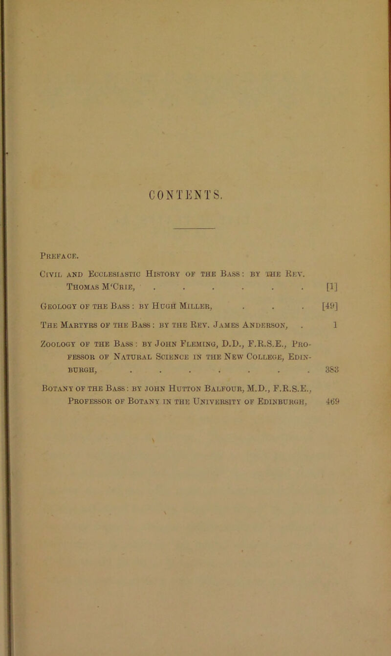 CONTENTS. Preface. Civil and Ecclesiastic History of the Bass: by the Rev. Thomas M'Crie, . . . . . . [1] Geology of the Bass : by Hugh Miller, . . . [49] The Martyrs of the Bass : by the Rev. James Anderson, . 1 Zoology of the Bass: by John Fleming, D.D., F.R.S.E., Pro- fessor of Natural Science in the New College, Edin- burgh, ....... 383 Botany of the Bass: by john Hutton Balfour, M.D., F.R.S.E., Professor of Botany in the University of Edinburgh. 469
