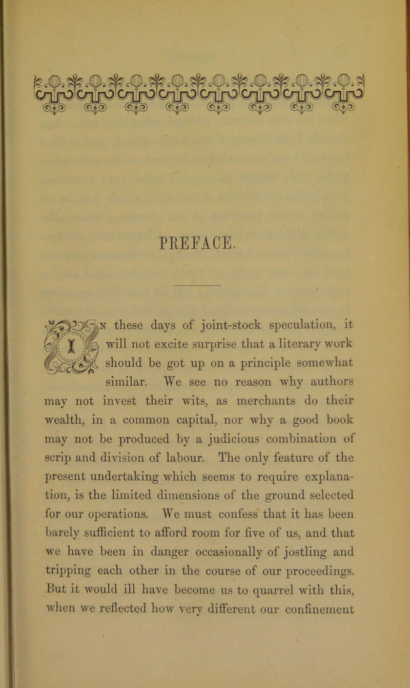 PREFACE. these days of joint-stock speculation, it fej'C I 1n°t excite surprise that a literary work should be got up on a principle somewhat similar. We see no reason why authors may not invest their wits, as merchants do their wealth, in a common capital, nor why a good book may not be produced by a judicious combination of scrip and division of labour. The only feature of the present undertaking which seems to require explana- tion, is the limited dimensions of the ground selected for our operations. We must confess that it has been barely sufficient to afford room for five of us, and that we have been in danger occasionally of jostling and tripping each other in the course of our proceedings. But it would ill have become us to quarrel with this, when we reflected how very different our confinement