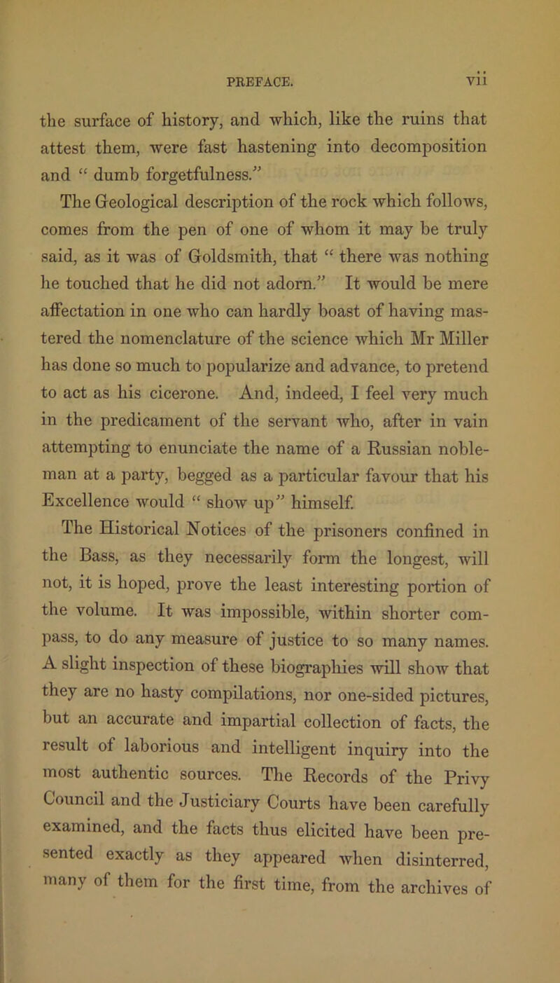 the surface of history, and which, like the ruins that attest them, were fast hastening into decomposition and “ dumb forgetfulness.” The Geological description of the rock which follows, comes from the pen of one of whom it may be truly said, as it was of Goldsmith, that “ there was nothing he touched that he did not adorn.” It would he mere affectation in one who can hardly boast of having mas- tered the nomenclature of the science which Mr Miller has done so much to popularize and advance, to pretend to act as his cicerone. And, indeed, I feel very much in the predicament of the servant who, after in vain attempting to enunciate the name of a Russian noble- man at a party, begged as a particular favour that his Excellence would “ show up” himself. The Historical Notices of the prisoners confined in the Bass, as they necessarily form the longest, will not, it is hoped, prove the least interesting portion of the volume. It was impossible, within shorter com- pass, to do any measure of justice to so many names. A slight inspection of these biographies will show that they are no hasty compilations, nor one-sided pictures, but an accurate and impartial collection of facts, the result of laborious and intelligent inquiry into the most authentic sources. The Records of the Privy Council and the Justiciary Courts have been carefully examined, and the facts thus elicited have been pre- sented exactly as they appeared when disinterred, many of them for the first time, from the archives of