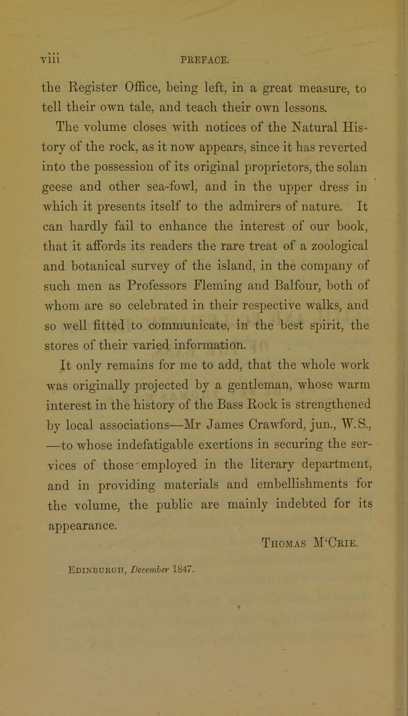 the Register Office, being left, in a great measure, to tell their own tale, and teach their own lessons. The volume closes with notices of the Natural His- tory of the rock, as it now appears, since it has reverted into the possession of its original proprietors, the solan geese and other sea-fowl, and in the upper dress in which it presents itself to the admirers of nature. It can hardly fail to enhance the interest of our hook, that it affords its readers the rare treat of a zoological and botanical survey of the island, in the company of such men as Professors Fleming and Balfour, both of whom are so celebrated in their respective walks, and so well fitted to communicate, in the best spirit, the stores of their varied information. It only remains for me to add, that the whole work was originally projected by a gentleman, whose warm interest in the history of the Bass Rock is strengthened by local associations—Mr James Crawford, jun., W.S., —to whose indefatigable exertions in securing the ser- vices of those-employed in the literary department, and in providing materials and embellishments for the volume, the public are mainly indebted for its appearance. Thomas M'Crie. Edinburgh, December 1847.