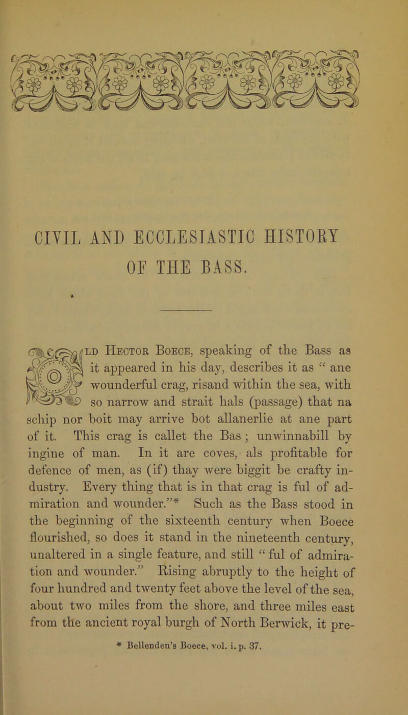 OF THE BASS. i'LD Hector Boece, speaking of the Bass as it appeared in his day, describes it as “ ane wounderful crag, risand within the sea, with so narrow and strait hals (passage) that na schip nor boit may arrive hot allanerlie at ane part of it. This crag is callet the Bas ; unwinnabill by ingine of man. In it are coves, als profitable for defence of men, as (if) thay were biggit be crafty in- dustry. Every thing that is in that crag is ful of ad- miration and wounder.”* Such as the Bass stood in the beginning of the sixteenth century when Boece flourished, so does it stand in the nineteenth century, unaltered in a single feature, and still “ ful of admira- tion and wounder.” Rising abruptly to the height of four hundred and twenty feet above the level of the sea, about two miles from the shore, and three miles east from the ancient royal burgh of North Berwick, it pre- * Bellenden’s Boece, vol. i.p. 37.