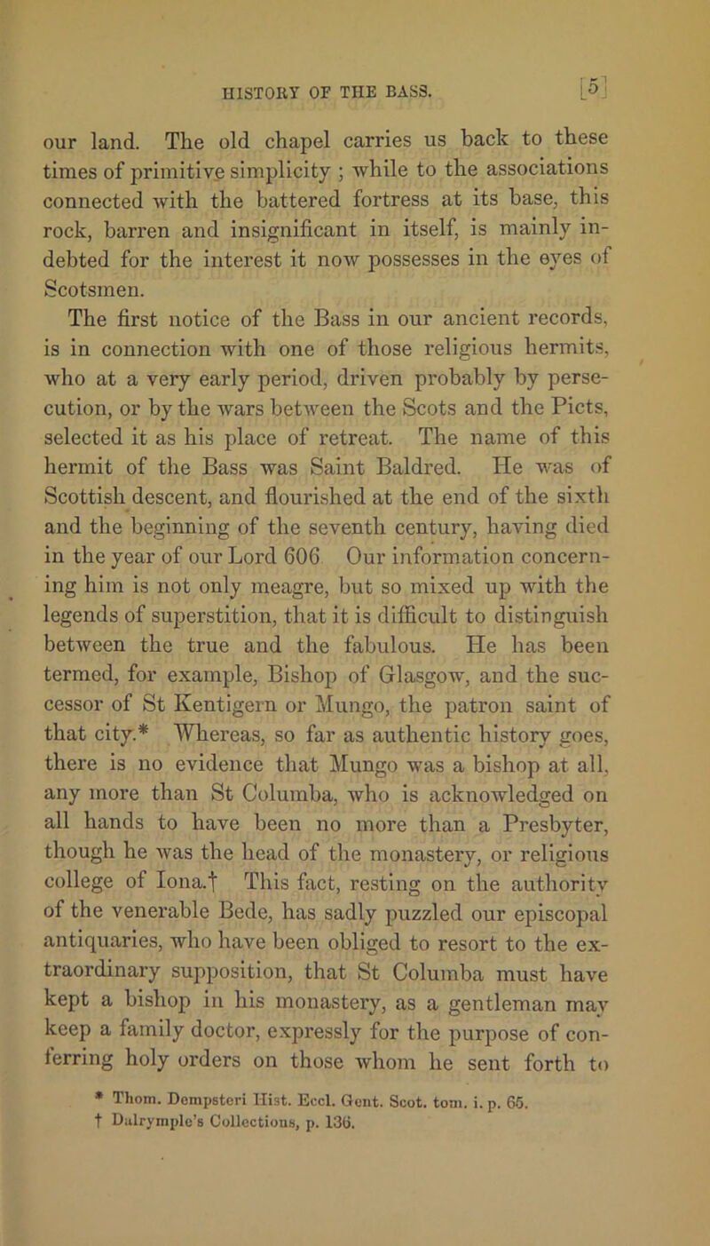 our land. The old chapel carries us back to these times of primitive simplicity ; while to the associations connected with the battered fortress at its base, this rock, barren and insignificant in itself, is mainly in- debted for the interest it now possesses in the eyes of Scotsmen. The first notice of the Bass in our ancient records, is in connection with one of those religious hermits, who at a very early period, driven probably by perse- cution, or by the wars between the Scots and the Piets, selected it as his place of retreat. The name of this hermit of the Bass was Saint Baldred. He was of Scottish descent, and flourished at the end of the sixth and the beginning of the seventh century, having died in the year of our Lord 606 Our information concern- ing him is not only meagre, but so mixed up with the legends of superstition, that it is difficult to distinguish between the true and the fabulous. He has been termed, for example, Bishop of Glasgow, and the suc- cessor of St Kentigern or Mungo, the patron saint of that city.* Whereas, so far as authentic history goes, there is no evidence that Mungo was a bishop at all, any more than St G'olumba, who is acknowledged on all hands to have been no more than a Presbyter, though he Avas the head of the monastery, or religious college of Iona.t This fact, resting on the authority of the venerable Bede, has sadly puzzled our episcopal antiquaries, who have been obliged to resort to the ex- traordinary supposition, that St Columba must have kept a bishop in his monastery, as a gentleman may keep a family doctor, expressly for the purpose of con- ferring holy orders on those whom he sent forth to * Thom. Dempsteri Hist. Eccl. Gent. Scot. tom. i. p. 65. t Dulrymple’s Collections, p. 136.