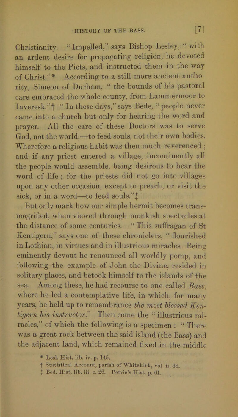 Christianity. “ Impelled,” says Bishop Lesley, “ with an ardent desire for propagating religion, he devoted himself to the Piets, and instructed them in the way of Christ.”* According to a still more ancient autho- rity, Simeon of Durham, “ the bounds of his pastoral care embraced the whole county, from Lammermoor to Inveresk.”t “ In these days,” says Bede, “ people never came into a church but only for hearing the word and prayer. All the care of these Doctors was to serve God, not the world,—to feed souls, not their own bodies. Wherefore a religious habit was then much reverenced ; and if any priest entered a village, incontinently all the people would assemble, being desirous to hear the word of life ; for the priests did not go into villages upon any other occasion, except to preach, or visit the sick, or in a word—to feed souls.”+ But only mark how our simple hermit becomes trans- mogrified, when viewed through monkish spectacles at the distance of some centuries. “ This suffragan of St Kentigern,” says one of these chroniclers, “ flourished in Lothian, in virtues and in illustrious miracles. Being eminently devout he renounced all worldly pomp, and following the example of John the Divine, resided in solitary places, and betook himself to the islands of the sea. Among these, he had recourse to one called Bass, where he led a contemplative life, in which, for many years, he held up to remembrance the most blessed Ken- tigern his instructor.” Then come the “ illustrious mi- racles,” of which the following is a specimen : “ There was a great rock between tlxe said island (the Bass) and the adjacent land, which remained fixed in the middle * Lesl. Hist. lib. iv. p. 145. t Statistical Account, parish of Wliitekirk, vol. ii. 38. t Bod. Hist. lib. iii. c. 26. Petrie’s Hist. p. 61.