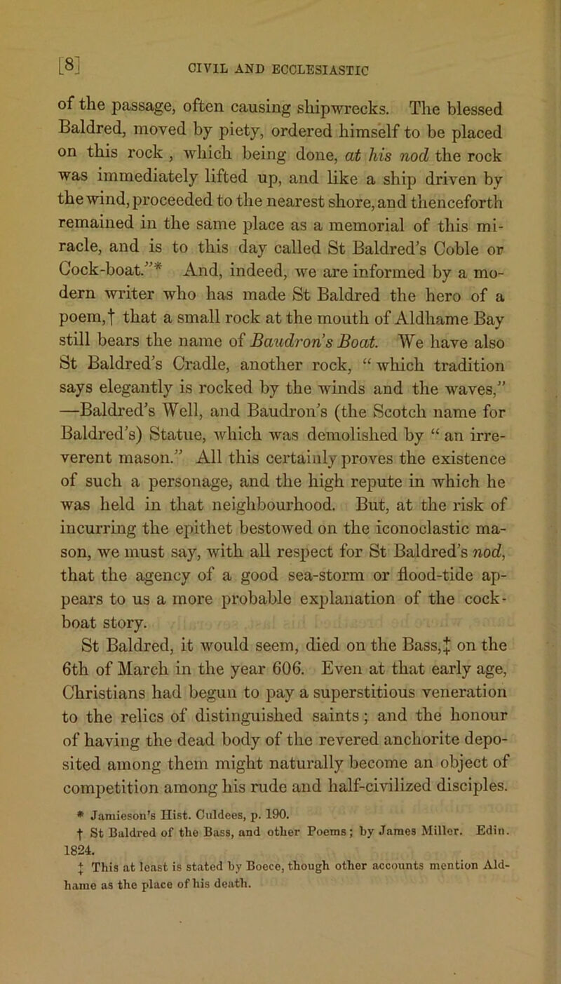 [3] of the passage, often causing shipwrecks. The blessed Baldred, moved by piety, ordered himself to be placed on this rock , Avhich being done, at his nod the rock was immediately lifted up, and like a ship driven by the wind, proceeded to the nearest shore, and thenceforth remained in the same place as a memorial of this mi- racle, and is to this day called St Baldred’s Coble or Cock-boat/’* And, indeed, we are informed by a mo- dern writer who has made St Baldred the hero of a poem,t that a small rock at the mouth of Aldhame Bay still bears the name of Baudrons Boat. We have also St Baldred’s Cradle, another rock, “ which tradition says elegantly is rocked by the winds and the waves,” —Baldred’s Well, and Baudron’s (the Scotch name for Baldred’s) Statue, which was demolished by “ an irre- verent mason.” All this certainly proves the existence of such a personage, and the high repute in which he was held in that neighbourhood. But, at the risk of incurring the epithet bestowed on the iconoclastic ma- son, we must say, with all respect for St Baldred’s nod, that the agency of a good sea-storm or flood-tide ap- pears to us a more probable explanation of the cock- boat story. St Baldred, it would seem, died on the Bass,J on the 6th of March in the year 606. Even at that early age, Christians had begun to pay a superstitious veneration to the relics of distinguished saints; and the honour of having the dead body of the revered anchorite depo- sited among them might naturally become an object of competition among his rude and half-civilized disciples. * Jamieson’s Hist. Culdees, p. 190. | St Baldred of the Bass, and other Poems; by James Miller. Edin. 1824. + This at least is stated by Boece, though other accounts mention Ald- hame as the place of his death.