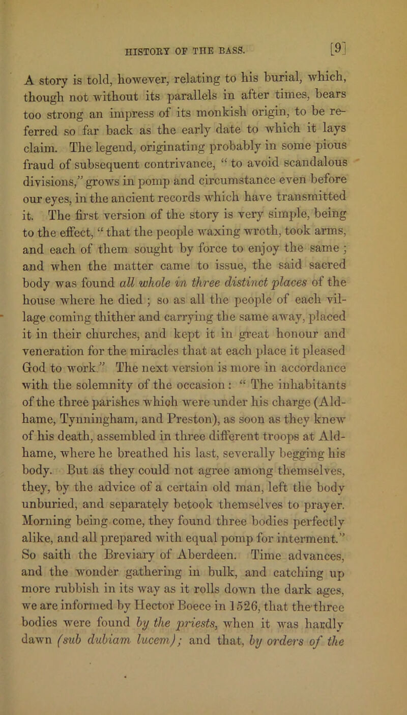 [9] A story is told, however, relating to his burial, which, though not without its parallels in after times, hears too strong an impress of its monkish origin, to be re- ferred so far back as the early date to which it lays claim. The legend, originating probably in some pious fraud of subsequent contrivance, “ to avoid scandalous divisions,” grows in pomp and circumstance even before our eyes, in the ancient records which have transmitted it. The first version of the story is very simple, being to the effect, “ that the people waxing wroth, took arms, and each of them sought by force to enjoy the same ; and when the matter came to issue, the said sacred body was found all whole in three distinct places of the house where he died ; so as all the people of each vil- lage coming thither and carrying the same away, placed it in their churches, and kept it in great honour and veneration for the miracles that at each place it pleased God to work.” The next version is more in accordance with the solemnity of the occasion : “ The inhabitants of the three parishes which were under his charge (Ald- hame, Tynningham, and Preston), as soon as they knew of his death, assembled in three different troops at Ald- hame, where he breathed his last, severally begging his body. But as they could not agree among themselves, they, by the advice of a certain old man, left the body unburied, and separately betook themselves to prayer. Morning being come, they found three bodies perfectly alike, and all prepared with equal pomp for interment.” So saith the Breviary of Aberdeen. Time advances, and the wonder gathering in bulk, and catching up more rubbish in its way as it rolls down the dark ages, we are informed by Hector Boece in 1526, that the three bodies were found by the priests, when it was hardly dawn (sub dubiam lucem); and that, by orders of the
