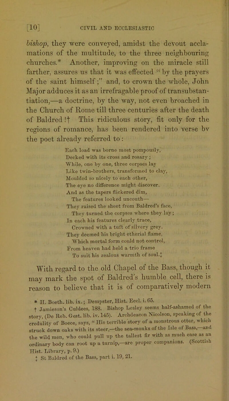 bishop, they were conveyed, amidst the devout accla- mations of the multitude, to the three neighbouring churches.* Another, improving on the miracle still farther, assures us that it was effected “ by the prayers of the saint himselfand, to crown the whole, John Major adduces it as an irrefragable proof of transubstan- tiation,—a doctrine, by the way, not even broached in the Church of Rome till three centuries after the death of Baldred!t This ridiculous story, fit only for the regions of romance, has been rendered into verse bv the poet already referred to : Each load was borne most pompously, Decked with its cross and rosary ; While, one by one, three corpses lay Like twin-brothers, transformed to clay, Moulded so nicely to each other. The eye no difference might discover. And as the tapers flickered dim, The features looked uncouth— They raised the sheet from Baldred’s face, They turned tho corpses where they lay; In each his features clearly trace, Crowned with a tuft of silvery grey. They deemed his bright etherial flame, Which mortal form could not control, From heaven had held a trio frame To suit his zealous warmth of soul.*: With regard to the old Chapel of the Bass, though it may mark the spot of Baldred’s humble cell, there is reason to believe that it is of comparatively modern * H. Boeth. lib. ix.; Dempster, Hist. Eccl. i. 65. t Jamieson’s Culdees, 188. Bishop Lesley seems half-ashamed of the story, (Do Rob. Gest. lib. iv. 145). Archdeacon Nicolson, speaking of tho credulity of Boece, says, “ His terrible story of a monstrous otter, which struck down oaks with its steer,—the sea-monks of the Isle of Bass,—and the wild men, who could pull up the tallest fir with as much ease as an ordinary body can root up a turnip,—are proper companions. (Scottish Hist. Library, p. 9.)