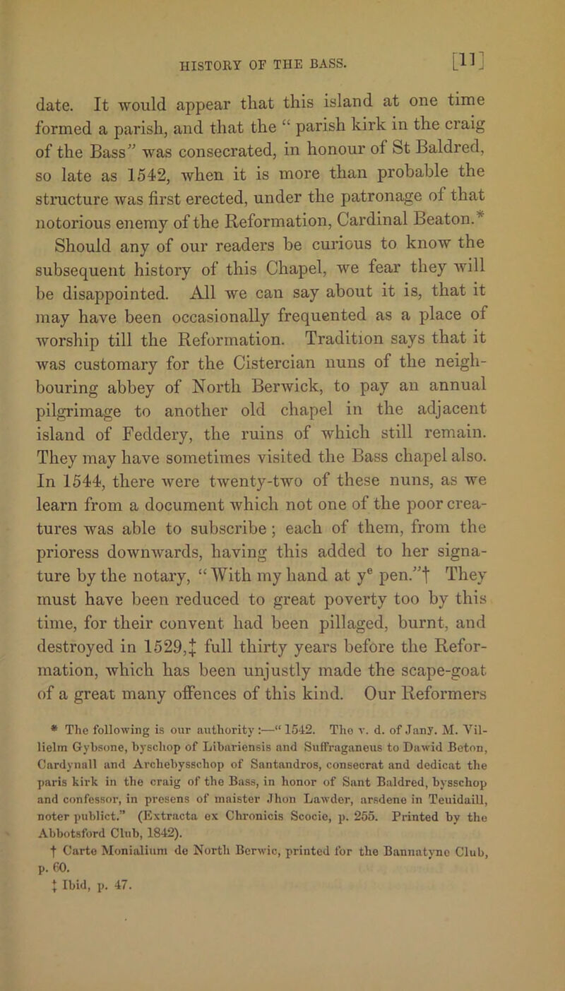 [11] date. It would appear that this island at one time formed a parish, and that the “ parish kirk in the craig of the Bass” was consecrated, in honour of St Baldred, so late as 1542, when it is more than probable the structure was first erected, under the patronage of that notorious enemy of the Reformation, Cardinal Beaton. Should any of our readers be curious to know the subsequent history of this Chapel, we fear they will be disappointed. All we can say about it is, that it may have been occasionally frequented as a place of worship till the Reformation. Tradition says that it was customary for the Cistercian nuns of the neigh- bouring abbey of North Berwick, to pay an annual pilgrimage to another old chapel in the adjacent island of Feddery, the ruins of which still remain. They may have sometimes visited the Bass chapel also. In 1544, there were twenty-two of these nuns, as we learn from a document which not one of the poor crea- tures was able to subscribe ; each of them, from the prioress dowmvards, having this added to her signa- ture by the notary, “ With my hand at ye pen.”t They must have been reduced to great poverty too by this time, for their convent had been pillaged, burnt, and destroyed in 1529,+ full thirty years before the Refor- mation, which has been unjustly made the scape-goat, of a great many offences of this kind. Our Reformers * The following is our authority :—“ 1542. The v. d. of Jany. M. Yil- lielin Gybsone, byschop of Libariensis and Suffraganeus to Dawid Boton, Cardynall and Archebysschop of Santandros, consecrat and dedicat the paris kirk in the craig of the Bass, in honor of Sant Baldred, bysschop and confessor, in presens of maister Jhon Lawder, arsdene in Teuidaill, notcr publict.” (Extracta ex Chronicis Scocie, p. 255. Printed by the Abbotsford Club, 1842). f Carte Monialium de North Berwic, printed for the Bannatyno Club, p. 60. { Ibid, p. 47.