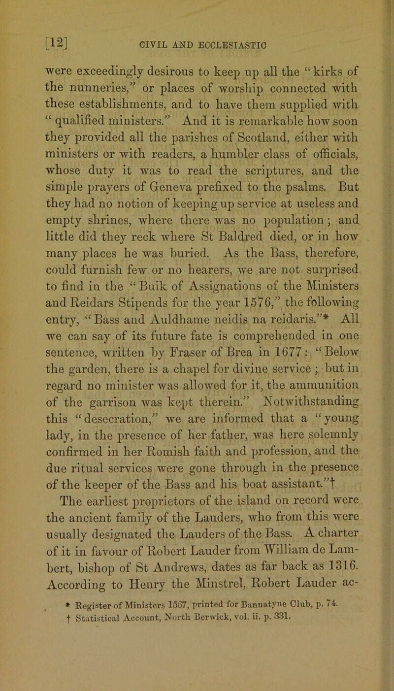 were exceedingly desirous to keep up all the “ kirks of the nunneries,” or places of worship connected with these establishments, and to have them supplied with “ qualified ministers.” And it is remarkable how soon they provided all the parishes of Scotland, either with ministers or with readers, a humbler class of officials, whose duty it was to read the scriptures, and the simple prayers of Geneva prefixed to the psalms. But they had no notion of keeping up service at useless and empty shrines, where there was no population ; and little did they reck where St Baldred died, or in how many places he was buried. As the Bass, therefore, could furnish few or no hearers, we are not surprised to find in the “ Buik of Assignations of the Ministers and Reidars Stipends for the year 1576,” the following entry, “ Bass and Auldhame neidis na reidaris.”* All we can say of its future fate is comprehended in one sentence, written by Fraser of Brea in 1677 : “Below the garden, there is a chapel for divine service ; but in regard no minister was allowed for it, the ammunition of the garrison was kept therein.” Notwithstanding this “ desecration,” we are informed that a “ young lady, in the presence of her father, was here solemnly confirmed in her Romish faith and profession, and the due ritual services were gone through in the presence of the keeper of the Bass and his boat assistant, ’t The earliest proprietors of the island on record were the ancient family of the Lauders, who from this were usually designated the Lauders of the Bass. A charter of it in favour of Robert Lauder from William de Lam- bert, bishop of St Andrews, dates as far back as 1316. According to Henry the Minstrel, Robert Lauder ac- * Register of Ministers 1567, printed for Bannatyne Club, p. 74. f Statistical Account, North Berwick, vol. ii. p. 331.