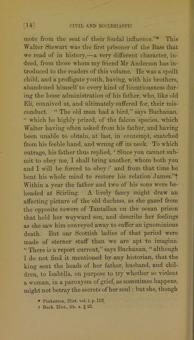 mote from the seat of their feudal influence.”* This Walter Stewart was the first prisoner of the Bass that we read of in history,—a very different character, in- deed, from those whom my friend Mr Anderson has in- troduced to the readers of this volume. He was a spoilt child, and a profligate youth, having, with his brothers, abandoned himself to every kind of licentiousness dur- ing the loose administration of his father, who, like old Eli, connived at, and ultimately suffered for, their mis- conduct. “ The old man had a bird,” says Buchanan, “ which he highly prized, of the falcon species, which Walter having often asked from his father, and having been unable to obtain, at last, in contempt, snatched from his feeble hand, and wrung off its neck. To which outrage, his father thus replied, ‘ Since you cannot sub- mit to obey me, I shall bring another, whom both you and I will be forced to obeyand from that time he bent his whole mind to restore his relation James.”t Within a year the father and two of his sons were be- headed at Stirling. A lively fancy might draw an affecting picture of the old duchess, as she gazed from the opposite towers of Tantallan on the ocean prison that held her wayward son, and describe her feelings as she saAV him conveyed away to suffer an ignominious death. But our Scottish ladies of that period were made of sterner stuff than we are apt to imagine. “ There is a report current,” says Buchanan, “ although I do not find it mentioned by any historian, that the king sent the heads of her father, husband, and chil- dren, to Isab'ella, on purpose to try whether so violent a woman, in a paroxysm of grief, as sometimes happens, might not betray the secrets of her soul; but she, though * Pinkerton, Hist. vol. i. p. 113,