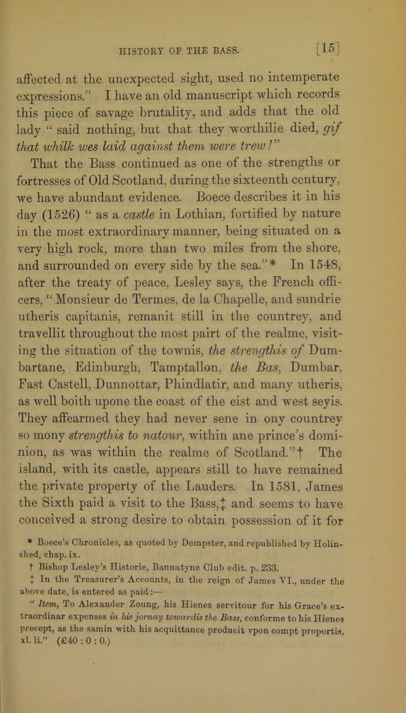 affected at the unexpected sight, used no intemperate expressions.” I have an old manuscript which records this piece of savage brutality, and adds that the old lady “ said nothing, hut that they worthilie died, gif that whilk wes laid against them were trew!’' That the Bass continued as one of the strengths or fortresses of Old Scotland, during the sixteenth century, we have abundant evidence. Boece describes it in his day (1526) “ as a castle in Lothian, fortified by nature in the most extraordinary manner, being situated on a very high rock, more than two miles from the shore, and surrounded on every side by the sea.”* In 154-8, after the treaty of peace, Lesley says, the French offi- cers, “ Monsieur de Termes, de la Chapelle, and sundrie utheris capitanis, remanit still in the countrey, and travellit throughout the most pairt of the realme, visit- ing the situation of the townis, the strengthis of Dum- bartane, Edinburgh, Tamptallon, the Bas, Dumbar, Fast Castell, Dunnottar, Phindlatir, and many utheris, as well boith upone the coast of the eist and west seyis. They affearmed they had never sene in ony countrey so mony strengthis to natour, within ane prince’s domi- nion, as was within the realme of Scotland.” t The island, with its castle, appears still to have remained the private property of the Lauders. In 1581, James the Sixth paid a visit to the Bass,^; and seems to have conceived a strong desire to obtain possession of it for * Boece’s Chronicles, as quoted by Dempster, and republished by Holin- slied, chap. ix. t Bishop Lesley’s Historic, Bannatyne Club edit. p. 233. + In the Treasurer’s Accounts, in the reign of James VI., under the above date, is entered as paid:— “ Item, To Alexander Zoung, his Hienes servitour for his Grace’s ex- traordinar expensos in his jomay towardis the Bass, conforme to his Hienes precept, as the samin with his acquittance producit vpon compt proportis, xl.li.” (£40:0:0.)