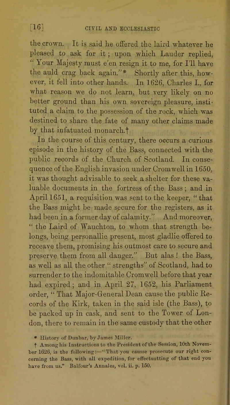 the crown. It is said he offered the laird whatever he pleased to ask for it ; upon which Lauder replied, “ Your Majesty must e'en resign it to me, for I'll have the auld crag back again/’* Shortly after this, how- ever, it fell into other hands. In 1626, Charles I., for what reason we do not learn, hut very likely on no better ground than his own sovereign pleasure, insti- tuted a claim to the possession of the rock, which was destined to share the fate of many other claims made by that infatuated monarch.f In the course of this century, there occurs a curious episode in the history of the Bass, connected with the public records of the Church of Scotland. In conse- quence of the English invasion under Cromwell in 1650, it was thought advisable to seek a shelter for these va- luable documents in the fortress of the Bass ; and in April 1651, a requisition was sent to the keeper, “ that the Bass might be made spcure for the registers, as it had been in a former day of calamity.” And moreover, “ the Laird of Wauchton, to whom that strength be- longs, being personallie present, most gladlie offered to receave them, promising his outmost care to secure and preserve them from all danger.” But alas ! the Bass, as well as all the other “ strengths” of Scotland, had to surrender to the indomitable Cromwell before that year had expired; and in April 27, 1652, his Parliament order, “ That Major-General Dean cause the public Re- cords of the Kirk, taken in the said isle (the Bass), to he packed up in cask, and sent to the Tower of Lon- don, there to remain in the same custody that the other * History of Dunbar, by James Miller. t Among bis Instructions to the President of the Session, 10th Novem- ber 1626, is the following:—“ That you causse prosecute our right con- cerning the Bass, with all expedition, for effectuatting of that end you have from us.” Balfour’s Annales, vol. ii. p. 160.