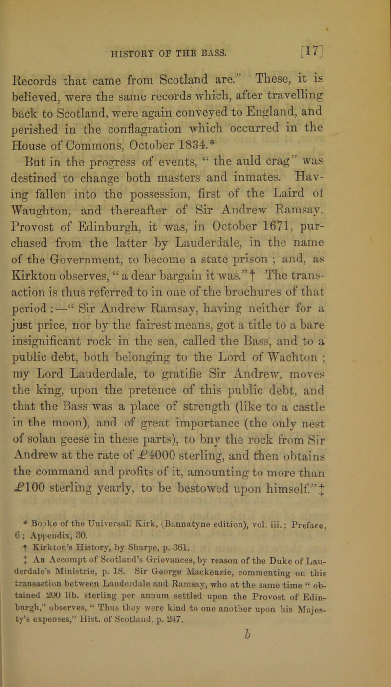 Records that came from Scotland are.’ These, it is believed, were the same records which, after travelling back to Scotland, were again conveyed to England, and perished in the conflagration which occurred in the House of Commons, October 1834.* But in the progress of events, “ the auld crag ’ was destined to change both masters and inmates. Hav- ing fallen into the possession, first of the Laird of Waugh ton, and thereafter of Sir Andrew Ramsay, Provost of Edinburgh, it was, in October 1671, pur- chased from the latter by Lauderdale, in the name of the Government, to become a state prison ; and, as Kirkton observes, “ a dear bargain it was.” t The trans- action is thus referred to in one of the brochures of that period :—“ Sir Andrew Ramsay, having neither for a just price, nor by the fairest means, got a title to a bare insignificant rock in the sea, called the Bass, and to a public debt, both belonging to the Lord of Wachton ; my Lord Lauderdale, to gratifie Sir Andrew, moves the king, upon the pretence of this public debt, and that the Bass was a place of strength (like to a castle in the moon), and of great importance (the only nest of solan geese in these parts), to buy the rock from Sir Andrew at the rate of i?4000 sterling, and then obtains the command and profits of it, amounting to more than i?100 sterling yearly, to be bestowed upon himself.”* * Booke of the Uuivorsall Kirk, (Bannatyne edition), vol. iii.; Preface, 6 ; Appendix, 30. t Kirkton’s History, by Sharpe, p. 361. * An Aecompt of Scotland’s Grievances, by reason of the Duke of Lau- derdale’s Ministrie, p. 18. Sir George Mackenzie, commenting on this transaction between Lauderdale and Ramsay, who at the samo time “ ob- tained 200 lib. sterling per annum settled upon the Provost of Edin- burgh,” observes, « Thus they were kind to one another upon his Majes- ty’s expenses,” Hist, of Scotland, p. 247. b