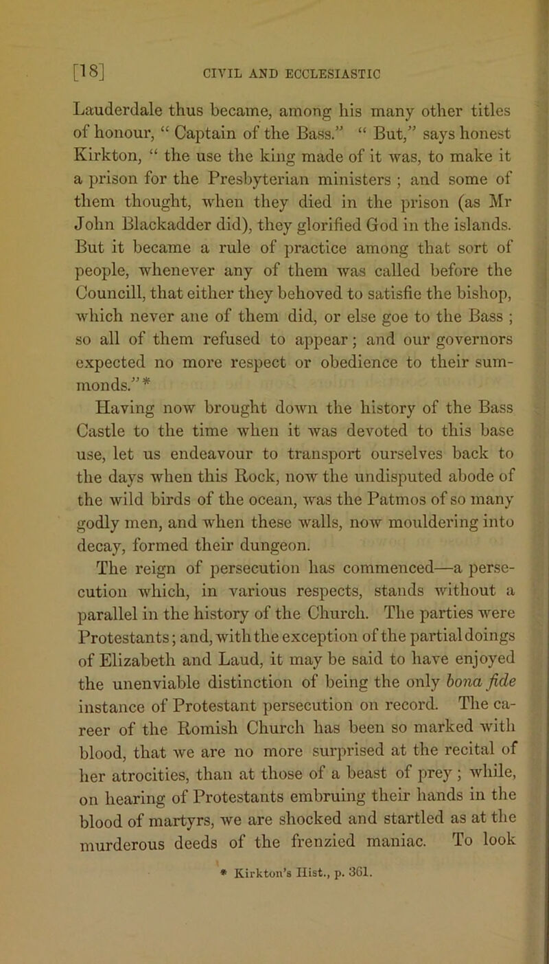 Lauderdale thus became, among his many other titles of honour, “ Captain of the Bass.” “ But,” says honest Kirkton, “ the use the king made of it was, to make it a prison for the Presbyterian ministers ; and some of them thought, when they died in the prison (as Mr John Blackadder did), they glorified God in the islands. But it became a rule of practice among that sort of people, whenever any of them was called before the Councill, that either they behoved to satisfie the bishop, which never ane of them did, or else goe to the Bass ; so all of them refused to appear; and our governors expected no more respect or obedience to their sum- monds.” * Having now brought down the history of the Bass Castle to the time when it was devoted to this base use, let us endeavour to transport ourselves back to the days when this Rock, now the undisputed abode of the wild birds of the ocean, was the Patmos of so many godly men, and when these walls, now mouldering into decay, formed their dungeon. The reign of persecution has commenced—a perse- cution which, in various respects, stands without a parallel in the history of the Church. The parties were Protestants; and, with the except ion of the partial doings of Elizabeth and Laud, it may be said to have enjoyed the unenviable distinction of being the only bona fide instance of Protestant persecution on record. The ca- reer of the Romish Church has been so marked with blood, that we are no more surprised at the recital of her atrocities, than at those of a beast of prey ; while, on hearing of Protestants embruing their hands in the blood of martyrs, we are shocked and startled as at the murderous deeds of the frenzied maniac. To look * Kirkton’s Hist., p. 361.