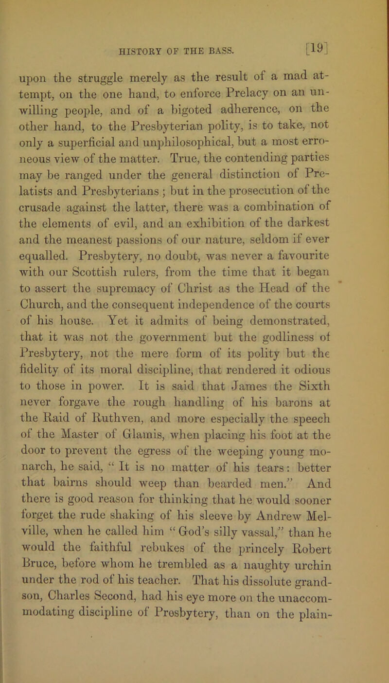 [19] upon the struggle merely as the result of a mad at- tempt, on the one hand, to enforce Prelacy on an un- willing people, and of a bigoted adherence, on the other hand, to the Presbyterian polity, is to take, not only a superficial and unphilosophical, hut a most erro- neous view of the matter. Time, the contending parties may be ranged under the general distinction of Pre- latists and Presbyterians ; but in the prosecution of the crusade against the latter, there was a combination of the elements of evil, and an exhibition of the darkest and the meanest passions of our nature, seldom if ever equalled. Presbytery, no doubt, was never a favourite with our Scottish rulers, from the time that it began to assert the supremacy of Christ as the Head of the Church, and the consequent independence of the courts of his house. Yet it admits of being demonstrated, that it was not the government but the godliness of Presbytery, not the mere form of its polity but the fidelity of its moral discipline, that rendered it odious to those in power. It is said that James the Sixth never forgave the rough handling of his barons at the Raid of Ruthven, and more especially the speech of the Master of Glam is, when placing his foot at the door to prevent the egress of the weeping young mo- narch, he said, “ It is no matter of his tears: better that bairns should weep than bearded men/’ And there is good reason for thinking that he would sooner forget the rude shaking of his sleeve by Andrew Mel- ville, when he called him “God’s silly vassal,” than he would the faithful rebukes of the princely Robert Bruce, before whom he trembled as a naughty urchin under the rod of his teacher. That his dissolute grand- son, Charles Second, had his eye more on the unaccom- modating discipline of Presbytery, than on the plain-