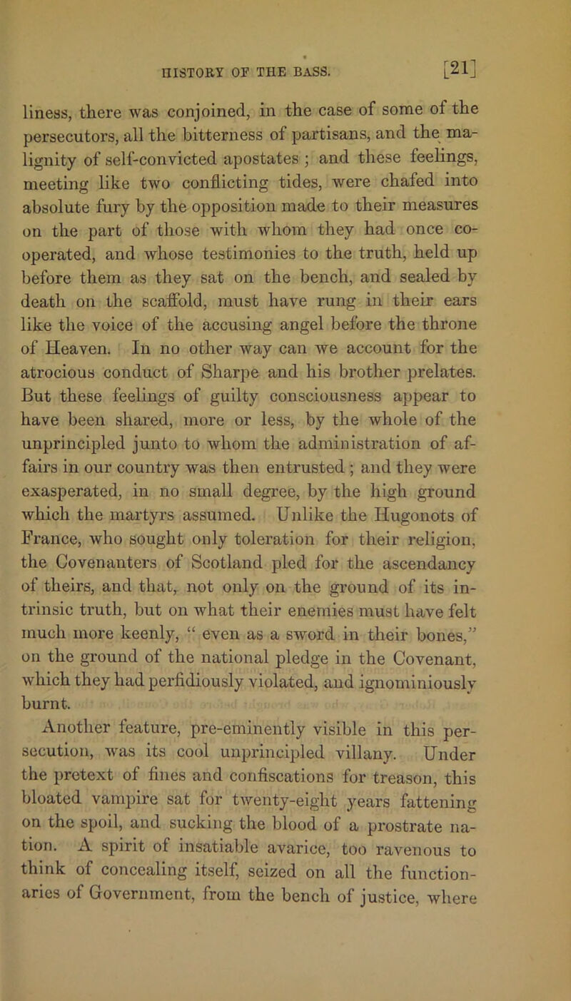 liness, there was conjoined, in the case of some of the persecutors, all the bitterness of partisans, and the ma- lignity of self-convicted apostates ; and these feelings, meeting like two conflicting tides, were chafed into absolute fury by the opposition made to their measures on the part of those with whom they had once co- operated, and whose testimonies to the truth, held up before them as they sat on the bench, and sealed by death on the scaffold, must have rung in their ears like the voice of the accusing angel before the throne of Heaven. In no other way can we account for the atrocious conduct of Sharpe and his brother prelates. But these feelings of guilty consciousness appear to have been shared, more or less, by the whole of the unprincipled junto to whom the administration of af- fairs in our country was then entrusted ; and they were exasperated, in no small degree, by the high ground which the martyrs assumed. Unlike the Hugonots of France, who sought only toleration for their religion, the Covenanters of Scotland pled for the ascendancy of theirs, and that, not only on the ground of its in- trinsic truth, but on what their enemies must have felt much more keenly, “ even as a sword in their bones/’ on the ground of the national pledge in the Covenant, which they had perfidiously violated, and ignominiously burnt. Another feature, pre-eminently visible in this per- secution, was its cool unprincipled villany. Under the pretext of fines and confiscations for treason, this bloated vampire sat for twenty-eight years fattening on the spoil, and sucking the blood of a prostrate na- tion. A spirit of insatiable avarice, too ravenous to think of concealing itself, seized on all the function- aries of Government, from the bench of justice, where