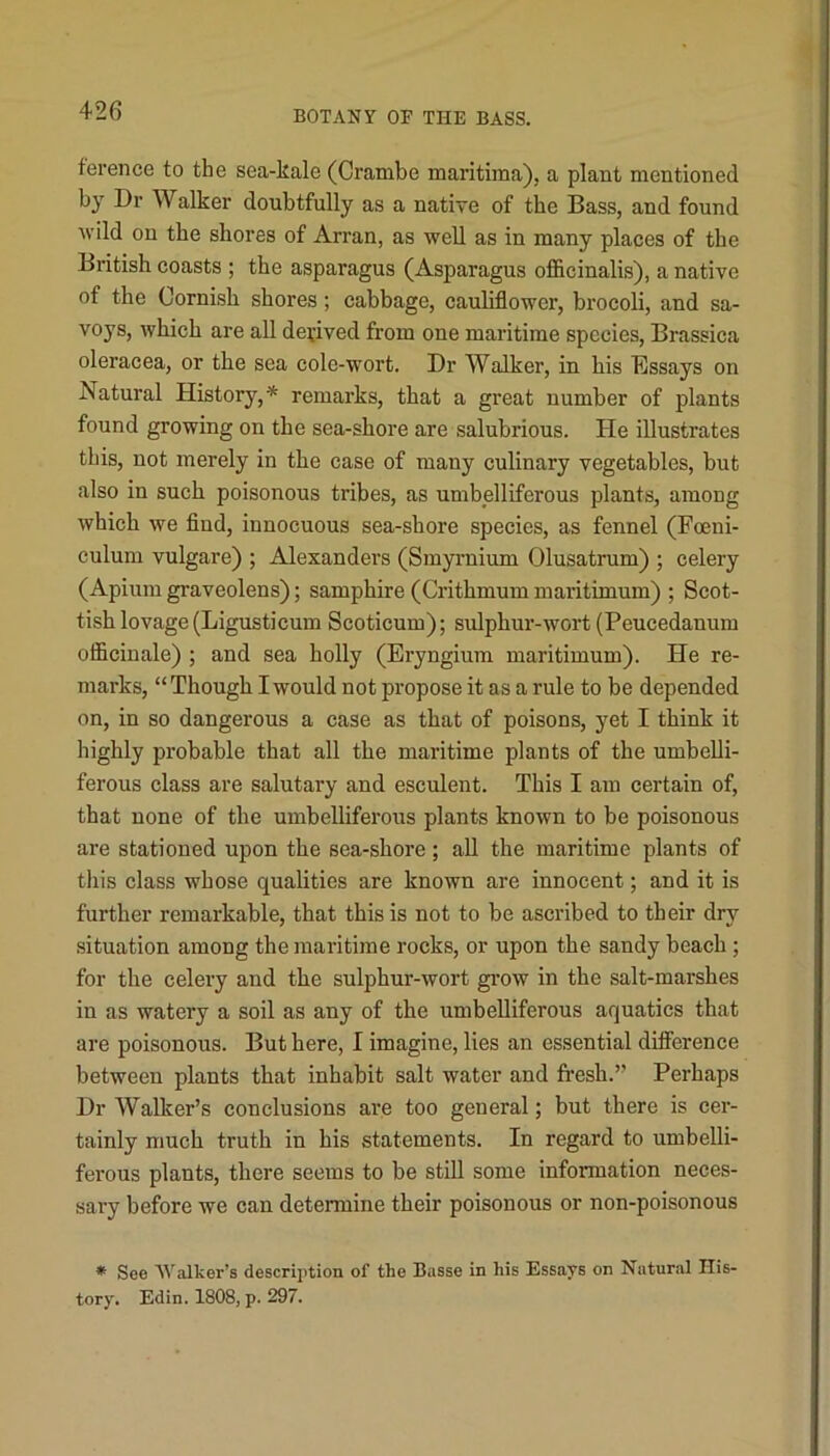 ference to the sea-kale (Crambe maritima), a plant mentioned by Dr Walker doubtfully as a native of the Bass, and found wild on the shores of Arran, as well as in many places of the British coasts ; the asparagus (Asparagus officinalis), a native of the Cornish shores; cabbage, cauliflower, brocoli, and sa- voys, which are all derived from one maritime species, Brassica oleracea, or the sea cole-wort. Dr Walker, in his Essays on Natural History,* remarks, that a great number of plants found growing on the sea-shore are salubrious. He illustrates this, not merely in the case of many culinary vegetables, but also in such poisonous tribes, as umbelliferous plants, among which we find, innocuous sea-shore species, as fennel (Fceni- culum vulgare) ; Alexanders (Smyrnium Olusatrum) ; celery (Apium graveolens); samphire (Crithmum maritimum) ; Scot- tish lovage(Ligusticum Scoticum); sulphur-wort (Peucedanum officinale) ; and sea holly (Eryngium maritimum). He re- marks, “ Though I would not propose it as a rule to be depended on, in so dangerous a case as that of poisons, yet I think it highly probable that all the maritime plants of the umbelli- ferous class are salutary and esculent. This I am certain of, that none of the umbelliferous plants known to be poisonous are stationed upon the sea-shore; all the maritime plants of this class whose qualities are known are innocent; and it is further remarkable, that this is not to be ascribed to their dry situation among the maritime rocks, or upon the sandy beach ; for the celery and the sulphur-wort grow in the salt-marshes in as watery a soil as any of the umbelliferous aquatics that are poisonous. But here, I imagine, lies an essential difference between plants that inhabit salt water and fresh.” Perhaps Dr Walker’s conclusions are too general; but there is cer- tainly much truth in his statements. In regard to umbelli- ferous plants, there seems to be still some information neces- sary before we can detennine their poisonous or non-poisonous ♦ See Walker’s description of the Basse in his Essays on Natural His- tory. Edin. 1808, p. 297.