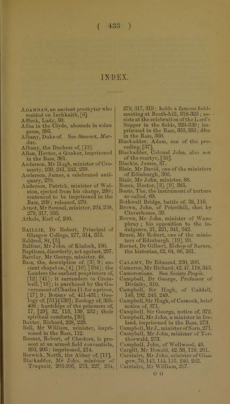 INDEX. Adam NAN, an ancient presbyter who resided on Inchkeith, [6]. Affleck, Lady, 50. Ailsa in the Clyde, abounds in solan geese, 395. Albany, Duke of. See Stewart, Mar- dac. Albany, the Duchess of, [13]. Allan, Hector, a Quaker, imprisoned in the Bass, 381. Anderson, Mr Hugh, minister of Cro- marty, 239, 241, 242, 259. Anderson, James, a celebrated anti- quary, 270. Anderson, Patrick, minister of Wal- ston, ejected from his charge, 260; sentenced to he imprisoned in the Bass, 269; released, 270. Arnot, Mr Samuel, minister, 234,238, 279, 317, 335. Athol e, Earl of, 280. Baillie, Dr Robert, Principal of Glasgow College, 277, 314, 315. Baldred, St, [5], Balfour, Mr John, of Kinloch, 160. Baptisms, disorderly, act against, 297. Barclay, Mr George, minister, 48. Bass, the, description of, [3], 9; an- cient chapel on, [4], [10], [104]; the Lauders the earliest proprietors of, [12], [41]; it surrenders to Crom- well, [16]; is purchased by the Go- vernment of Charles II. for a prison, [17], 9; Botany of, 411-431; Geo- logy of, [61]-[139]; Zoology' of, 385- 408 ; hardships of the prisoners of, 17, [29], 32, 113, 139, 252; their spiritual comforts, [30]. Baxter, Richard, 228, 229. Bell, Mr William, minister, impri- soned in the Bass, 112. Bennet, Robert, of Chesters, is pre- sent at an armed field conventicle, 203, 205 ; imprisoned, 214. Berwick, North, the Abbey of, [11]. Blackadder, Mr John, minister of Traquair, 203-206, 213, 227, 264, 279,317,319 ; holds a famous field- meeting at Beath-hill, 318-325 ; as- ■ sists at the celebration of the Lord's Supper in the fields, 328-339; im- prisoned in the Bass, 355,356; dies in the Bass, 360. Blackadder, Adam, son of the pre- ceding, [37]. Blackadder, Colonel John, also son of the martyr, [38]. Blackie, James, 87. Blair, Mr David, one of the ministers of Edinburgh, 305. Blair, Mr John, minister, 88. Boece, Hector, [3], [9], 385. Boots, The, the instrument of torture so called, 69. Bothwell Bridge, battle of, 38, 116. Brown, John, of Priesthill, shot by Claverhouse, 39. Brown, Mr John, minister of Wam- phray ; his opposition to the in- dulgence, 21, 221, 341, 342. Bruce, Mr Robert, one of the minis- ters of Edinburgh. [19], 99. Burnet, Dr Gilbert, Bishop of Sarum, the historian, 62, 64, 66, 261. Calamy, Dr Edmund, 230, 296. Cameron, Mr Richard, 42,47.118,343. Cameronians. See Society People. Campbell, Dr George, Professor of Divinity', 310. Campbell, Sir Hugh, of Caddell, 146,192, 245, 249. Campbell, Sir Hugh,of Cesnock, brief notice of, 371. Campbell, Sir George, notice of, 372. Campbell, Mr John, a minister in Ire- land, imprisoned in the Buss, 273. C ampbel 1, Mr J., mini ster of Sorn, 271. Campbell, Mr John, minister of Tor- thorwald, 273. Campbell, John, of Wellwood, 46. Cargill, Mr Donald, 42,56, 119, 201. Carstairs, Mr John, minister of Glas- gow, 70,143,144,145, 246, 283. Carstairs, Mr William, 287. 0 O