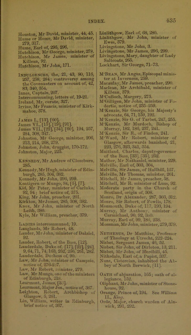 Houston, Mr David, niinistev, 44,45. Hume or Home, Mr David, minister, 279, 317. Hume, Earl of, 295, 296. Hutchison, Mr George, minister, 278. Hutchison, Mr James, minister of Killean, 92. Hutchison, Mr John, 171. Linlithgow, Earl of, 68, 280. Linlithgow, Mr John, minister of Ewes, 379. Livingstone, Mr John, 3. Livingstone, Mr James, 296, 299. Livingstone, Mary, daughter of Lady Saltcoats, 265. Lockhart, Sir George, 71-73. Indulgences, the, 21, 43, 80, 116, 257, 258, 284; controversy among the Covenanters on account of, 42, 83, 340, 354. Innes, Captain, 207. Intercommuning, letters of, 19-21. Ireland, Mr, curate, 327. Irvine, Mr Francis, minister of Kirk- mahoe, 378. James I., [13], [60]. James VI., [15], [19], [91]. James VII., [22], [34], [60], 194, 257, 284, 308, 347. Johnston, Mr George, minister, 206, 213, 214, 268, 279. Johnston, John, druggist, 170-172. Johnston, Major, 22o. Kennedy, Mr Andrew of Closeburn, 285. Kennedy, Mr Hugh, minister of Edin- burgh, 285, 304, 382. Kennedy, Mr John, 296, 299. Kentigern or Mungo, St, [5], [7]. Kid, Mr Peter, minister of Carluke, 92, 94; brief notice of, 375. King, Mr John, preacher, 201. Kirkton, Mr James, 285, 308, 382. Knox, Mr John, minister of North Leith, 380. Kyle, Mr William, preacher, 379. Ladies intercominuned, 19. Langlands, Mr Robert, 48. Lauder, Mr J ohn, minister of Dalziel, 92. Lauder, Robert, of the Bass, [12], Lauderdale, Duke of, [17], [22], [24] 9,64, 71, 74,163, 252, 256, 261, 282. Lauderdale, Duchess of, 90. • Law, Mr John, minister of Campsie, notice of, 276-237. Law, Mr Robert, minister, 279. Law, Mr Mungo, one of the ministers of Edinburgh, 218. Learmont, James, [3d]. Learmout, Major Jos., notice of, 367. Leighton, Robert, Archbishop of Glasgow, 5, 261. Lin, William, writer in Edinburgh, brief notice of, 367. M‘Bean, Mr Angus, Episcopal minis- ter at Inverness, 259. Macaulay, Mr J antes, preacher, 290. Maclean, Mr Archibald, minister of Killean, 379. M'Culloch, Margery, 275. M'Gilligen, Mr John, minister of Fo- dertie, notice of, 235-259. M’Kenzie, Sir George, his Majesty’s advocate, 64, 71,159,192. M'Kenzie, Sir G. of Tarbet, 247, 255. M’Kenzie, Mr Murdoch, Bishop of Murray, 182, 186, 237, 241. M’Kenzie, Sir R., of Finden, 241. M‘Ward, Mr Robert, minister of Glasgow, afterwards banished, 21, 223, 276,323, 341, 354. Maitland, Charles, deputy-governor of the Bass, [33], [35], 252. Mather, Mr Nathaniel, minister, 229. Melville, Earl of, 303, 304, Melville, Sir James, of Hallhill, 157. Melville, Mr Thomas, minister, 201. Mitchell, Mr James, preacher, 58. Mitchell, Mr R. minister of Luss, 92. Moderate party in the Church of Scotland, origin of, 308. Monro, Dr Alexander, 287, 303, 312. Monro, Sir Robert, of Fowlis, 178. Monmouth, Duke of, 117, 193,194. Murray, Mr Anthony, minister of Carmichael, 90, 92, 3o0. Murray, Earl of, 99, 186, 238. Mossman, Mr John, minister, 279,379. Nethenus, Dr Matthias, Professor of Theology at Utrecht, 222-224. Nisbet, Sergeant James, 46, 52. Nisbet, Sir John, of Dirlcton, 13, 211. Nisbet, Mr John, of Herdhill, 45. Nithsdale, Earl of, a Papist, 337. Nuns, Cistercian, inhabited the Ab- bey of North Berwick, [11]. Oath of abjuration, 165; oath of al- legiance, 152. Oliphant, Mr John, minister of Stone- house, 92. Orange, Prince of, 194. See William II., King. Orde, Major, church warden of Aln- wick, 291, 292.
