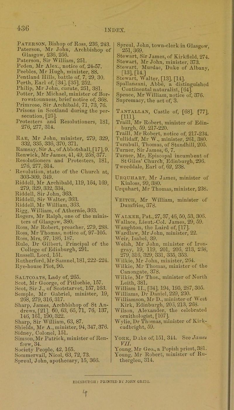 431) Paterson, Bishop of Ross, 236, 243. Paterson, Mr John, Archbishop of Glasgow, 236, 256. Paterson, Sir William, 251. Peden, Mr Alex., notice of, 24-57. Peebles, Mr Hugh, minister, 88. Pentland Hills, battle of, 7, 29, 30. Perth, Earl of, [34], [35], 252. Philip, Mr John, curate, 251, 381. Potter, Mr Michael, minister of Bor- rowstounness, brief notice of, 368. Primrose, Sir Archibald, 71, 73, 76. Prisons in Scotland during the per- secution, [25], Protesters and Resol utioners, 181, 276, 277, 314. Rae, Mr John, minister, 279, 329, 332, 335, 336, 370, 371. Ramsay, Sir A., of Abbotshall, [17], 9. Renwick, Mr James, 41,49, 258,377. Ilesolutioners and Protesters, 181, 276, 277,314. ' Revolution, state of the Church at, 303-309 349 Riddell, Mr Archibald, 119, 164, 169, 279, 329,332,334, Riddell, Sir John, 363. Riddell, Sir Walter. 363. Riddell, Mr William, 363. Rigg, William, of Athernie, 363. Rogers, Mr Ralph, one of the minis- ters of Glasgow, 380. Ross, Mr Robert, preacher, 279, 288. Ross, Mr Thomas, notice of, 97-105. Ross, Mrs, 97, 186, 187. Rule, Dr Gilbert, Principal of the College of Edinburgh, 291. Russell, Lord, 151. Rutherford, Mr Samnel,181,222-224. Rye-house Plot, 90. Saltcoats, Lady of, 265. Scot, Mr George, of Pitlochie, 157. Scot, Sir J., of Scotstarvet, 157,163. Semple, Mr Gabriel, minister, 19, 268, 279, 316, 317. Sharp, James, Archbishop of St An- drews, [21], 60, 63, 65, 71, 76, 137, 146, 161, 190,322. Sharp, Sir William, 63, 87. Shields, Mr A., minister, 94, 347,376. Sidney, Colonel, 151. Simson, Mr Patrick, minister of Ren- frew, 34. Society People, 42, 165. Sommervail, Nicol, 63, 72, 73. Spreul, John, apothecary, 15, 366. Sproul, John, town-clerk in Glasgow, 251, 369. Stewart, Sir James, of Kirkfield, 274. Stewart, Mr John, minister, 373. Stewart, Murdac, Duke of Albany, [13], [14.J Stewart, Walter, [13], [14]. Spallanzani, Abbe, a distinguished Continental naturalist, [64]. Spence, Mr William, notice of, 376. Supremacy, the act of, 3. T ANT ALLAN, Castle of, [68], [77], [111]. Traill, Mr Robert, minister of Edin- burgh, 59, 217-220. Traill, Mr Robert, notice of, 217-234. Tullidaff, Mr W., minister, 261, 380. Turnbull, Thomas, of Standhill, 205. Turner, Sir James, 6, 7. Turner, Mr, Episcopal incumbent of St Giles’ Church, Edinburgh, 296. Tweeddale, Earl of, 62, 238. Urquhart, Mr James, minister of Kinloss, 99, 380. Urquhart, Mr Thomas, minister, 238. Veitch, Mr William, minister of Dumfries, 378. Walker, Pat., 27,37,46,50, 53, 306. Wallace, Lieut.-Col. James, 29, 59. Waughton, the Laird of, [17]. Wardlaw, Mr John, minister, 22. Weir, Isabel, 39. Welsh, Mr John, minister of Iron- grav, 19, 119, 201, 203, 213, 238, 279i 316, 329, 331, 335, 353. Wilkie, Mr John, minister, 264. Wilkie, Mr Thomas, minister of the Canongate, 378. Wilkie, Mr l’hos., minister of North Leith, 381. William II., [34], 194,195, 287,305. Williams, Dr Daniel, 229, 230. Williamson, Mr D., minister of A\ est Kirk, Edinburgh, 203,213, 268. Wilson, Alexander, the celebrated ornithologist, [107]. Wylie, Dr Thomas, minister of Kirk- cudbright, 59. York, Duke of, 151, 314. See James VII. lroung, Mr Geo., a Popish priest, 381. Young, Mr Robert, minister of Ru- therglen, 314. EM.NBintOU : PRINTED BY JOHN OUEIK.