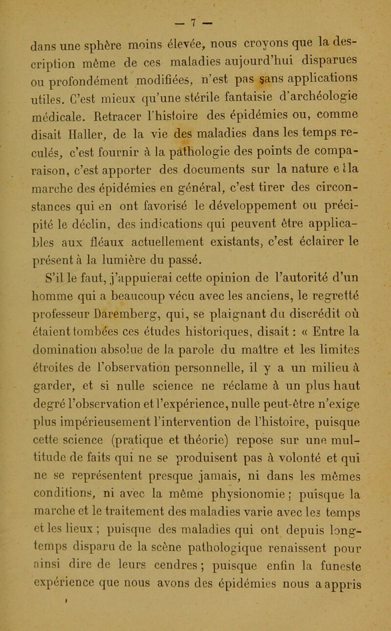 dans une sphère moins élevée, nous croyons que la des- cription môme de ces maladies aujourd’hui disparues ou profondément modifiées, n est pas sans applications utiles. C’est mieux qu’une stérile fantaisie d’archéologie médicale. Retracer l’hisfoire des épidémies ou, comme disait Haller, de la vie des maladies dans les temps re- culés, c’est fournir à la pathologie des points de compa- raison, c’est apporter des documents sur la nature e lia marche des épidémies en général, c’est tirer des circon- stances qui en ont favorisé le développement ou préci- pité le déclin, des indications qui peuvent être applica- bles aux fléaux actuellement existants, c’est éclairer le présentà la lumière du passé. S’il le faut, j’appuierai cette opinion de l’autorité d’un homme qui a beaucoup vécu avec les anciens, le regretté professeur Daremberg, qui, se plaignant du discrédit où étaient tombées ces études historiques, disait : « Entre la domination absolue de la parole du maître et les limites étroites de l’observation personnelle, il y a un milieu à garder, et si nulle science ne réclame à un plus haut degré l’observation et l’expérience, nulle peut-être n’exige plus impérieusement l’intervention de l’histoire, puisque cette science (pratique et théorie) repose sur une mul- titude de faits qui ne se produisent pas à volonté et qui ne se représentent presque jamais, ni dans les mêmes conditions, ni avec la même physionomie ; puisque la marche et le traitement des maladies varie avec les temps et les lieux ; puisque des maladies qui ont depuis long- temps disparu de la scène pathologique renaissent pour ainsi dire de leurs cendres ; puisque enfin la funeste expérience que nous avons des épidémies nous a appris I