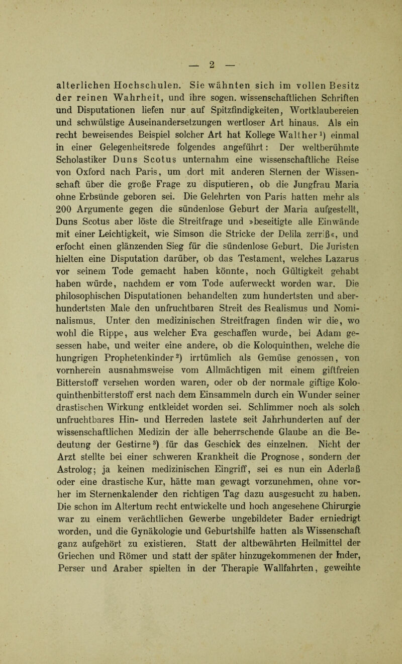 alterlichen Hochschulen. Sie wähnten sich im vollen Besitz der reinen Wahrheit, und ihre sogen, wissenschaftlichen Schriften und Disputationen liefen nur auf Spitzfindigkeiten, Wortklaubereien und schwülstige Auseinandersetzungen wertloser Art hinaus. Als ein recht beweisendes Beispiel solcher Art hat Kollege WaltherJ) einmal in einer Gelegenheitsrede folgendes angeführt: Der weltberühmte Scholastiker Duns Scotus unternahm eine wissenschaftliche Reise von Oxford nach Paris, um dort mit anderen Sternen der Wissen- schaft über die große Frage zu disputieren, ob die Jungfrau Maria ohne Erbsünde geboren sei. Die Gelehrten von Paris hatten mehr als 200 Argumente gegen die sündenlose Geburt der Maria aufgestellt, Duns Scotus aber löste die Streitfrage und »beseitigte alle Ein wände mit einer Leichtigkeit, wie Simson die Stricke der Delila zerriß«, und erfocht einen glänzenden Sieg für die sündenlose Geburt. Die Juristen hielten eine Disputation darüber, ob das Testament, welches Lazarus vor seinem Tode gemacht haben könnte, noch Gültigkeit gehabt haben würde, nachdem er vom Tode auferweckt worden war. Die philosophischen Disputationen behandelten zum hundertsten und aber- hundertsten Male den unfruchtbaren Streit des Realismus und Nomi- nalismus. Unter den medizinischen Streitfragen finden wir die, wo wohl die Rippe, aus welcher Eva geschaffen wurde, bei Adam ge- sessen habe, und weiter eine andere, ob die Koloquinthen, welche die hungrigen Prophetenkinder2) irrtümlich als Gemüse genossen, von vornherein ausnahmsweise vom Allmächtigen mit einem giftfreien Bitterstoff versehen worden waren, oder ob der normale giftige Kolo- quinthenbitterstoff erst nach dem Einsammeln durch ein Wunder seiner drastischen Wirkung entkleidet worden sei. Schlimmer noch als solch unfruchtbares Hin- und Herreden lastete seit Jahrhunderten auf der wissenschaftlichen Medizin der alle beherrschende Glaube an die Be- deutung der Gestirne3) für das Geschick des einzelnen. Nicht der Arzt stellte bei einer schweren Krankheit die Prognose, sondern der Astrolog; ja keinen medizinischen Eingriff, sei es nun ein Aderlaß oder eine drastische Kur, hätte man gewagt vorzunehmen, ohne vor- her im Sternenkalender den richtigen Tag dazu ausgesucht zu haben. Die schon im Altertum recht entwickelte und hoch angesehene Chirurgie war zu einem verächtlichen Gewerbe ungebildeter Bader erniedrigt worden, und die Gynäkologie und Geburtshilfe hatten als Wissenschaft ganz aufgehört zu existieren. Statt der altbewährten Heilmittel der Griechen und Römer und statt der später hinzugekommenen der Inder, Perser und Araber spielten in der Therapie Wallfahrten, geweihte
