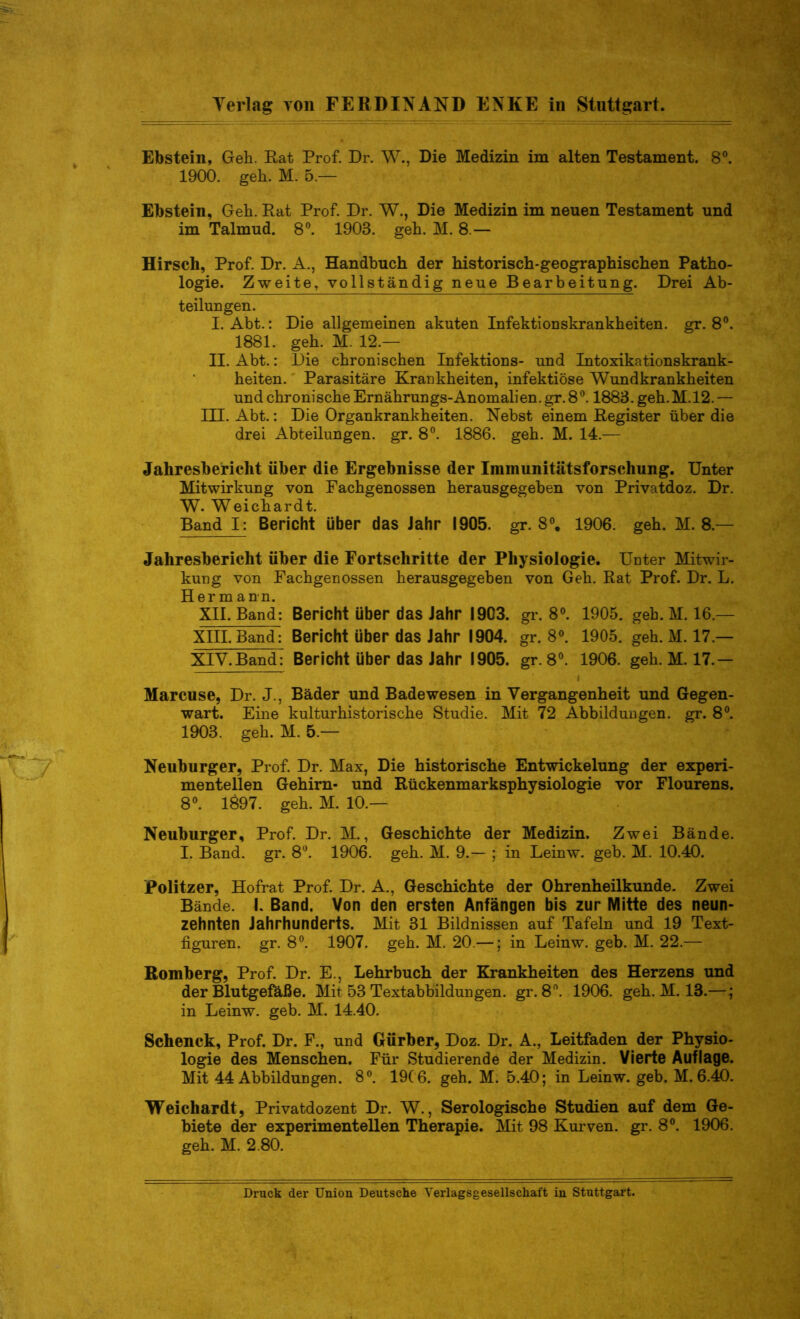 Ebstein, Geh. Rat Prof. Dr. W., Die Medizin im alten Testament. 8°. 1900. geh. M. 5 — Ebstein, Geh. Rat Prof. Dr. W., Die Medizin im neuen Testament und im Talmud. 8°. 1903. geh. M. 8 — Hirsch, Prof. Dr. A., Handbuch der historisch-geographischen Patho- logie. Zweite, vollständig neue Bearbeitung. Drei Ab- teilungen. I. Abt.: Die allgemeinen akuten Infektionskrankheiten, gr. 8°. 1881. geh. M. 12.— II. Abt.: Die chronischen Infektions- und Intoxikationskrank- heiten. Parasitäre Krankheiten, infektiöse Wundkrankheiten und chronische Ernährungs-Anomalien, gr. 8°. 1883. geh. M.12. — HL Abt.: Die Organkrankheiten. Nebst einem Register über die drei Abteilungen, gr. 8°. 1886. geh. M. 14.— Jahresbericht über die Ergebnisse der Immunitätsforschung. Unter Mitwirkung von Fachgenossen herausgegeben von Privatdoz. Dr. W. Weichardt. Band I: Bericht über das Jahr 1905. gr. 8°. 1906. geh. M. 8 — Jahresbericht über die Fortschritte der Physiologie. Unter Mitwir- kung von Fachgenossen herausgegeben von Geh. Rat Prof. Dr. L. Hermann. XII. Band: Bericht Uber das Jahr 1903. gr. 8°. 1905. geh.M. 16.— XIII. Band: Bericht über das Jahr 1904. gr. 8°. 1905. geh. M. 17.— XIV. Band: Bericht über das Jahr 1905. gr.8°. 1906. geh.M. 17.— Marcuse, Dr. J., Bäder und Bade wesen in Vergangenheit und Gegen- wart. Eine kulturhistorische Studie. Mit 72 Abbildungen, gr. 8°. 1903. geh. M. 5.— Neuburger, Prof. Dr. Max, Die historische Entwickelung der experi- mentellen Gehirn- und Rückenmarksphysiologie vor Flourens. 8°. 1697. geh. M. 10.— Neuburger, Prof. Dr. M., Geschichte der Medizin. Zwei Bände. I. Band. gr. 8°. 1906. geh. M. 9.— ; in Leinw. geb. M. 10.40. Politzer, Hofrat Prof. Dr. A., Geschichte der Ohrenheilkunde. Zwei Bände. I. Band. Von den ersten Anfängen bis zur Mitte des neun- zehnten Jahrhunderts. Mit 31 Bildnissen auf Tafeln und 19 Text- figuren. gr. 8°. 1907. geh. M. 20.—; in Leinw. geb. M. 22.— Romberg, Prof. Dr. E., Lehrbuch der Krankheiten des Herzens und der Blutgefäße. Mit 53 Textabbildungen, gr. 8n. 1906. geh. M. 13.—; in Leinw. geb. M. 14.40. Schenck, Prof. Dr. F., und Gürber, Doz. Dr. A., Leitfaden der Physio- logie des Menschen. Für Studierende der Medizin. Vierte Auflage. Mit 44 Abbildungen. 8°. 19( 6. geh. M. 5.40; in Leinw. geb. M. 6.40. Weichardt, Privatdozent Dr. W., Serologische Studien auf dem Ge- biete der experimentellen Therapie. Mit 98 Kurven, gr. 8°. 1906. geh. M. 2.80. Druck der Union Deutsche Verlagsgesellschaft in Stuttgart.