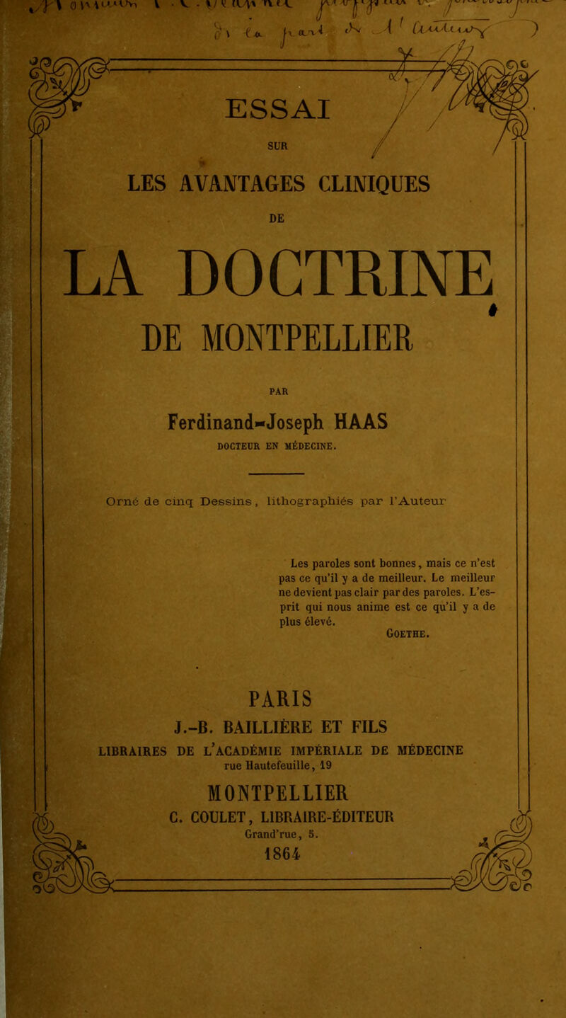 v', v • v - y iw* n.ca. p n (]r / 0 v . f v . 7 $ \ ('* h ^ <-'( ' LAAaAkaï-y' ) 77* ■ ESSAI SUR LES AVANTAGES CLINIQUES DE LA DOCTRINE DE MONTPELLIER PAR Ferdinand-Joseph HAAS DOCTEUR EN MÉDECINE. Orné de cinq Dessins, lithographiés par l'Auteur Les paroles sont bonnes, mais ce n’est pas ce qu’il y a de meilleur. Le meilleur ne devient pas clair par des paroles. L’es- prit qui nous anime est ce qu’il y a de plus élevé. Goethe. PARIS J.-B. BAILLIÈRE ET FILS LIBRAIRES DE L’ACADÉMIE IMPÉRIALE DE MÉDECINE rue Hautefeuille, 19 MONTPELLIER C. COULET, LIBRAIRE-ÉDITEUR Grand’rue, 5. 1864