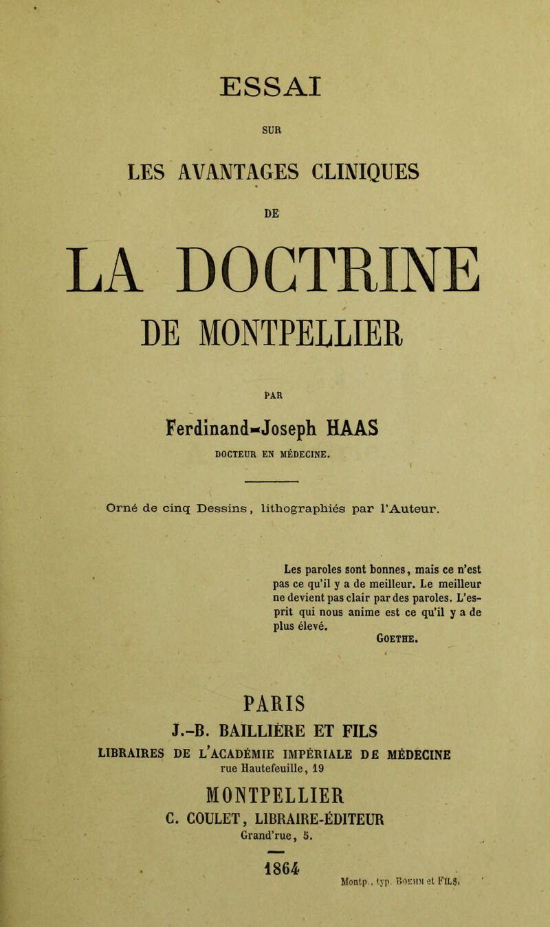 SUR LES AVANTAGES CLINIQUES DE LA DOCTRINE DE MONTPELLIER PAR Ferdinand-Joseph HAAS DOCTEUR EN MÉDECINE. Orné de cinq Dessins, lithographiés par l’Auteur. Les paroles sont bonnes, mais ce n’est pas ce qu’il y a de meilleur. Le meilleur ne devient pas clair par des paroles. L’es- prit qui nous anime est ce qu’il y a de plus élevé. Goethe. PARIS J.-B. BAILLIÈRE ET FILS LIBRAIRES DE L’ACADÉMIE IMPÉRIALE DE MÉDECINE rue Hautefeuille, 19 MONTPELLIER C. COULET, LIBRAIRE-ÉDITEUR Grand’rue, 5. 1864 Montp., ivp. Boehm et FlLS.